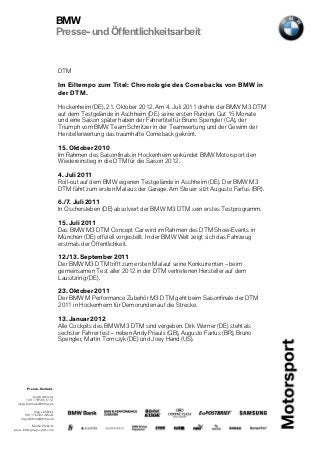 BMW
                             Presse- und Öffentlichkeitsarbeit


                             DTM

                             Im Eiltempo zum Titel: Chronologie des Comebacks von BMW in
                             der DTM.

                             Hockenheim (DE), 21. Oktober 2012. Am 4. Juli 2011 drehte der BMW M3 DTM
                             auf dem Testgelände in Aschheim (DE) seine ersten Runden. Gut 15 Monate
                             und eine Saison später haben der Fahrertitel für Bruno Spengler (CA), der
                             Triumph vom BMW Team Schnitzer in der Teamwertung und der Gewinn der
                             Herstellerwertung das traumhafte Comeback gekrönt.

                             15. Oktober 2010
                             Im Rahmen des Saisonfinals in Hockenheim verkündet BMW Motorsport den
                             Wiedereinstieg in die DTM für die Saison 2012.

                             4. Juli 2011
                             Roll-out auf dem BMW eigenen Testgelände in Aschheim (DE). Der BMW M3
                             DTM fährt zum ersten Mal aus der Garage. Am Steuer sitzt Augusto Farfus (BR).

                             6./7. Juli 2011
                             In Oschersleben (DE) absolviert der BMW M3 DTM sein erstes Testprogramm.

                             15. Juli 2011
                             Das BMW M3 DTM Concept Car wird im Rahmen des DTM Show-Events in
                             München (DE) offiziell vorgestellt. In der BMW Welt zeigt sich das Fahrzeug
                             erstmals der Öffentlichkeit.

                             12./13. September 2011
                             Der BMW M3 DTM trifft zum ersten Mal auf seine Konkurrenten – beim
                             gemeinsamen Test aller 2012 in der DTM vertretenen Hersteller auf dem
                             Lausitzring (DE).

                             23. Oktober 2011
                             Der BMW M Performance Zubehör M3 DTM geht beim Saisonfinale der DTM
                             2011 in Hockenheim für Demorunden auf die Strecke.

                             13. Januar 2012
                             Alle Cockpits des BMW M3 DTM sind vergeben. Dirk Werner (DE) steht als
                             sechster Fahrer fest – neben Andy Priaulx (GB), Augusto Farfus (BR), Bruno
                             Spengler, Martin Tomczyk (DE) und Joey Hand (US).




        Presse-Kontakt.

            Jörg Kottmeier
        +49 170 566 6112
  joerg.kottmeier@bmw.de

             Ingo Lehbrink
      +49 176 203 40224
    ingo.lehbrink@bmw.de

           Media Website
press.bmwgroup-sport.com
 