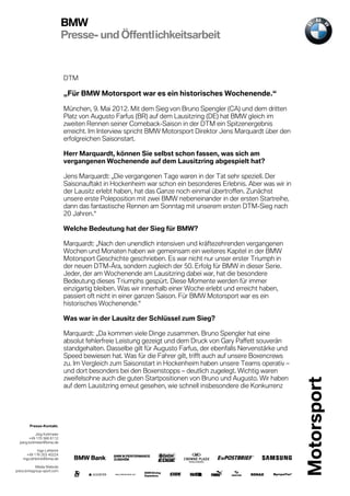 BMW
                             Presse- und Öffentlichkeitsarbeit


                             DTM

                             „Für BMW Motorsport war es ein historisches Wochenende.“

                             München, 9. Mai 2012. Mit dem Sieg von Bruno Spengler (CA) und dem dritten
                             Platz von Augusto Farfus (BR) auf dem Lausitzring (DE) hat BMW gleich im
                             zweiten Rennen seiner Comeback-Saison in der DTM ein Spitzenergebnis
                             erreicht. Im Interview spricht BMW Motorsport Direktor Jens Marquardt über den
                             erfolgreichen Saisonstart.

                             Herr Marquardt, können Sie selbst schon fassen, was sich am
                             vergangenen Wochenende auf dem Lausitzring abgespielt hat?

                             Jens Marquardt: „Die vergangenen Tage waren in der Tat sehr speziell. Der
                             Saisonauftakt in Hockenheim war schon ein besonderes Erlebnis. Aber was wir in
                             der Lausitz erlebt haben, hat das Ganze noch einmal übertroffen. Zunächst
                             unsere erste Poleposition mit zwei BMW nebeneinander in der ersten Startreihe,
                             dann das fantastische Rennen am Sonntag mit unserem ersten DTM-Sieg nach
                             20 Jahren.“

                             Welche Bedeutung hat der Sieg für BMW?

                             Marquardt: „Nach den unendlich intensiven und kräftezehrenden vergangenen
                             Wochen und Monaten haben wir gemeinsam ein weiteres Kapitel in der BMW
                             Motorsport Geschichte geschrieben. Es war nicht nur unser erster Triumph in
                             der neuen DTM-Ära, sondern zugleich der 50. Erfolg für BMW in dieser Serie.
                             Jeder, der am Wochenende am Lausitzring dabei war, hat die besondere
                             Bedeutung dieses Triumphs gespürt. Diese Momente werden für immer
                             einzigartig bleiben. Was wir innerhalb einer Woche erlebt und erreicht haben,
                             passiert oft nicht in einer ganzen Saison. Für BMW Motorsport war es ein
                             historisches Wochenende.“

                             Was war in der Lausitz der Schlüssel zum Sieg?

                             Marquardt: „Da kommen viele Dinge zusammen. Bruno Spengler hat eine
                             absolut fehlerfreie Leistung gezeigt und dem Druck von Gary Paffett souverän
                             standgehalten. Dasselbe gilt für Augusto Farfus, der ebenfalls Nervenstärke und
                             Speed bewiesen hat. Was für die Fahrer gilt, trifft auch auf unsere Boxencrews
                             zu. Im Vergleich zum Saisonstart in Hockenheim haben unsere Teams operativ –
                             und dort besonders bei den Boxenstopps – deutlich zugelegt. Wichtig waren
                             zweifelsohne auch die guten Startpositionen von Bruno und Augusto. Wir haben
                             auf dem Lausitzring erneut gesehen, wie schnell insbesondere die Konkurrenz




        Presse-Kontakt.

            Jörg Kottmeier
        +49 170 566 6112
  joerg.kottmeier@bmw.de

             Ingo Lehbrink
      +49 176 203 40224
    ingo.lehbrink@bmw.de

           Media Website
press.bmwgroup-sport.com
 