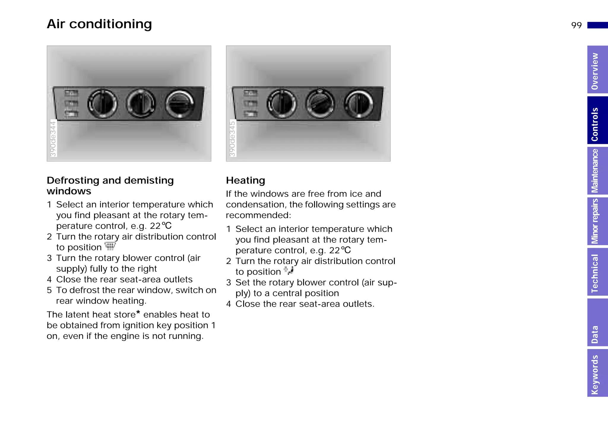 99n
MinorrepairsKeywordsOverviewControlsMaintenanceTechnicalData
Air conditioning
Defrosting and demisting
windows
1 Select an interior temperature which
you find pleasant at the rotary tem-
perature control, e.g. 226
2 Turn the rotary air distribution control
to position
3 Turn the rotary blower control (air
supply) fully to the right
4 Close the rear seat-area outlets
5 To defrost the rear window, switch on
rear window heating.
The latent heat store* enables heat to
be obtained from ignition key position 1
on, even if the engine is not running.
390de344
Heating
If the windows are free from ice and
condensation, the following settings are
recommended:
1 Select an interior temperature which
you find pleasant at the rotary tem-
perature control, e.g. 226
2 Turn the rotary air distribution control
to position
3 Set the rotary blower control (air sup-
ply) to a central position
4 Close the rear seat-area outlets.
390de127390de345
Online Edition for Part-No. 01 41 9 791 301 - © 01/99 BMW AG
 