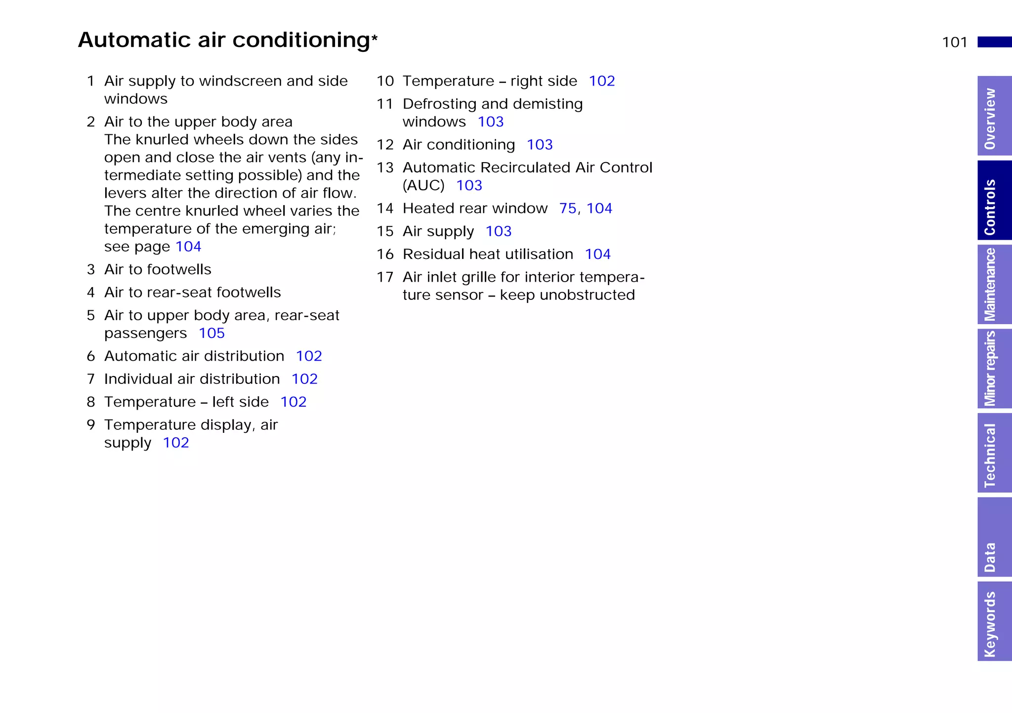 101n
MinorrepairsKeywordsOverviewControlsMaintenanceTechnicalData
Automatic air conditioning*
1 Air supply to windscreen and side
windows
2 Air to the upper body area
The knurled wheels down the sides
open and close the air vents (any in-
termediate setting possible) and the
levers alter the direction of air flow.
The centre knurled wheel varies the
temperature of the emerging air;
see page 104
3 Air to footwells
4 Air to rear-seat footwells
5 Air to upper body area, rear-seat
passengers 105
6 Automatic air distribution 102
7 Individual air distribution 102
8 Temperature – left side 102
9 Temperature display, air
supply 102
10 Temperature – right side 102
11 Defrosting and demisting
windows 103
12 Air conditioning 103
13 Automatic Recirculated Air Control
(AUC) 103
14 Heated rear window 75, 104
15 Air supply 103
16 Residual heat utilisation 104
17 Air inlet grille for interior tempera-
ture sensor – keep unobstructed
Online Edition for Part-No. 01 41 9 791 301 - © 01/99 BMW AG
 