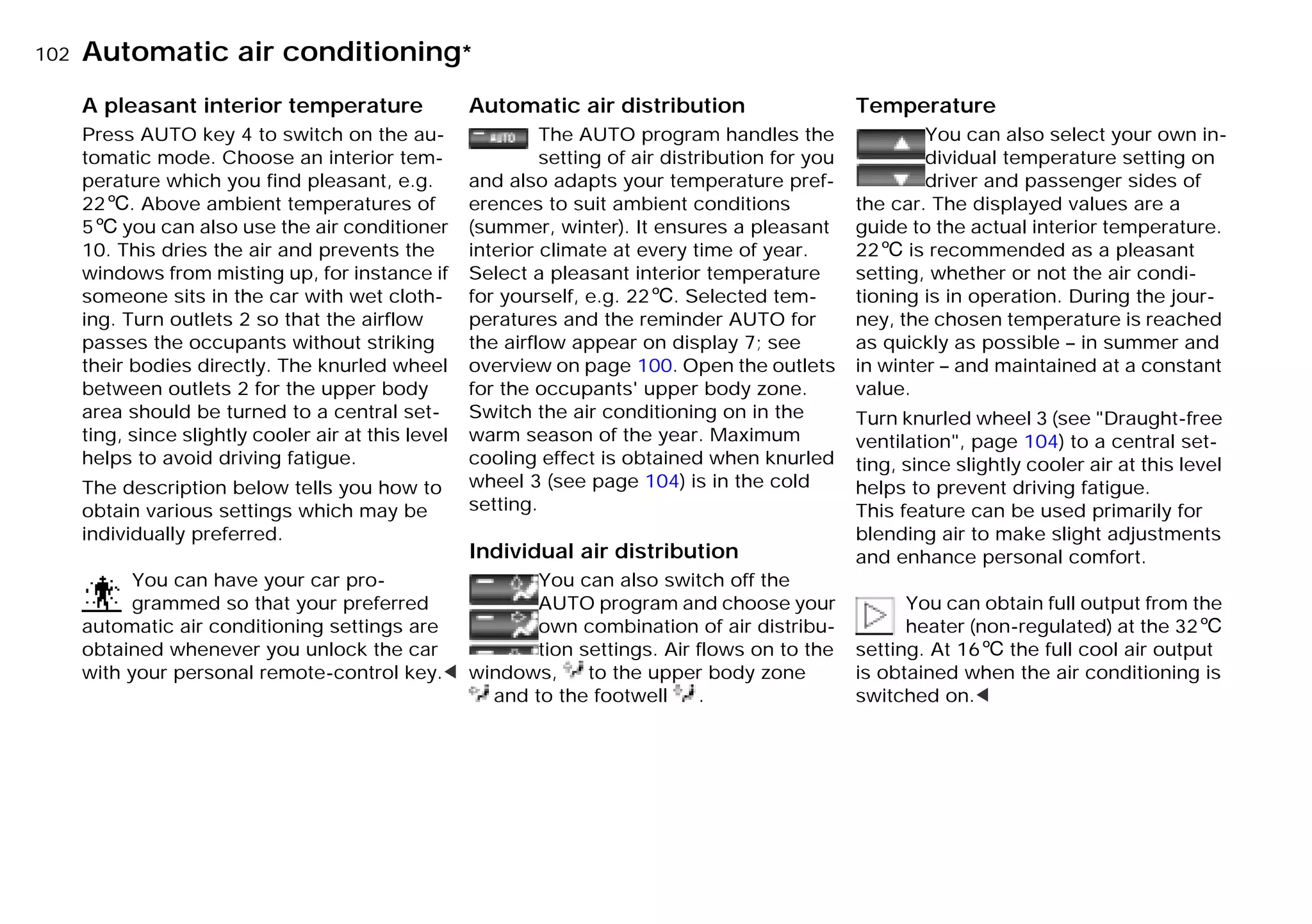 102nAutomatic air conditioning*
A pleasant interior temperature
Press AUTO key 4 to switch on the au-
tomatic mode. Choose an interior tem-
perature which you find pleasant, e.g.
226. Above ambient temperatures of
56 you can also use the air conditioner
10. This dries the air and prevents the
windows from misting up, for instance if
someone sits in the car with wet cloth-
ing. Turn outlets 2 so that the airflow
passes the occupants without striking
their bodies directly. The knurled wheel
between outlets 2 for the upper body
area should be turned to a central set-
ting, since slightly cooler air at this level
helps to avoid driving fatigue.
The description below tells you how to
obtain various settings which may be
individually preferred.
You can have your car pro-
grammed so that your preferred
automatic air conditioning settings are
obtained whenever you unlock the car
with your personal remote-control key.<
Automatic air distribution
The AUTO program handles the
setting of air distribution for you
and also adapts your temperature pref-
erences to suit ambient conditions
(summer, winter). It ensures a pleasant
interior climate at every time of year.
Select a pleasant interior temperature
for yourself, e.g. 226. Selected tem-
peratures and the reminder AUTO for
the airflow appear on display 7; see
overview on page 100. Open the outlets
for the occupants' upper body zone.
Switch the air conditioning on in the
warm season of the year. Maximum
cooling effect is obtained when knurled
wheel 3 (see page 104) is in the cold
setting.
Individual air distribution
You can also switch off the
AUTO program and choose your
own combination of air distribu-
tion settings. Air flows on to the
windows, to the upper body zone
and to the footwell .
Temperature
You can also select your own in-
dividual temperature setting on
driver and passenger sides of
the car. The displayed values are a
guide to the actual interior temperature.
226 is recommended as a pleasant
setting, whether or not the air condi-
tioning is in operation. During the jour-
ney, the chosen temperature is reached
as quickly as possible – in summer and
in winter – and maintained at a constant
value.
Turn knurled wheel 3 (see "Draught-free
ventilation", page 104) to a central set-
ting, since slightly cooler air at this level
helps to prevent driving fatigue.
This feature can be used primarily for
blending air to make slight adjustments
and enhance personal comfort.
You can obtain full output from the
heater (non-regulated) at the 326
setting. At 166 the full cool air output
is obtained when the air conditioning is
switched on.<
Online Edition for Part-No. 01 41 9 791 301 - © 01/99 BMW AG
 