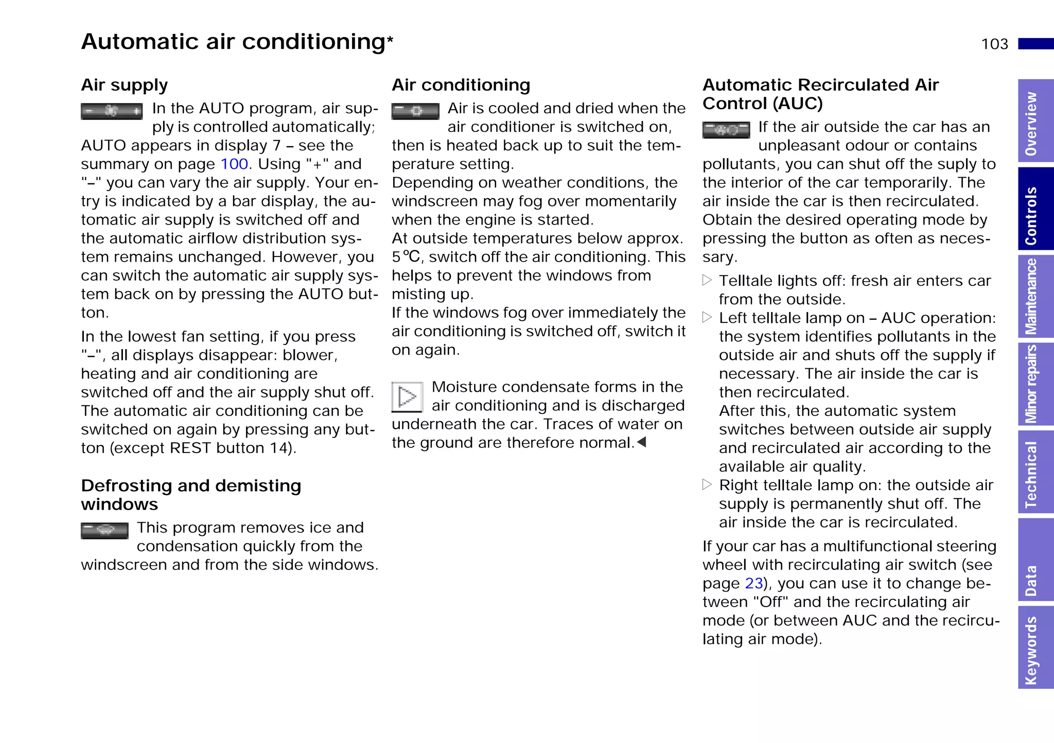103n
MinorrepairsKeywordsOverviewControlsMaintenanceTechnicalData
Automatic air conditioning*
Air supply
In the AUTO program, air sup-
ply is controlled automatically;
AUTO appears in display 7 – see the
summary on page 100. Using "+" and
"–" you can vary the air supply. Your en-
try is indicated by a bar display, the au-
tomatic air supply is switched off and
the automatic airflow distribution sys-
tem remains unchanged. However, you
can switch the automatic air supply sys-
tem back on by pressing the AUTO but-
ton.
In the lowest fan setting, if you press
"–", all displays disappear: blower,
heating and air conditioning are
switched off and the air supply shut off.
The automatic air conditioning can be
switched on again by pressing any but-
ton (except REST button 14).
Defrosting and demisting
windows
This program removes ice and
condensation quickly from the
windscreen and from the side windows.
Air conditioning
Air is cooled and dried when the
air conditioner is switched on,
then is heated back up to suit the tem-
perature setting.
Depending on weather conditions, the
windscreen may fog over momentarily
when the engine is started.
At outside temperatures below approx.
56, switch off the air conditioning. This
helps to prevent the windows from
misting up.
If the windows fog over immediately the
air conditioning is switched off, switch it
on again.
Moisture condensate forms in the
air conditioning and is discharged
underneath the car. Traces of water on
the ground are therefore normal.<
Automatic Recirculated Air
Control (AUC)
If the air outside the car has an
unpleasant odour or contains
pollutants, you can shut off the suply to
the interior of the car temporarily. The
air inside the car is then recirculated.
Obtain the desired operating mode by
pressing the button as often as neces-
sary.
> Telltale lights off: fresh air enters car
from the outside.
> Left telltale lamp on – AUC operation:
the system identifies pollutants in the
outside air and shuts off the supply if
necessary. The air inside the car is
then recirculated.
After this, the automatic system
switches between outside air supply
and recirculated air according to the
available air quality.
> Right telltale lamp on: the outside air
supply is permanently shut off. The
air inside the car is recirculated.
If your car has a multifunctional steering
wheel with recirculating air switch (see
page 23), you can use it to change be-
tween "Off" and the recirculating air
mode (or between AUC and the recircu-
lating air mode).
Online Edition for Part-No. 01 41 9 791 301 - © 01/99 BMW AG
 