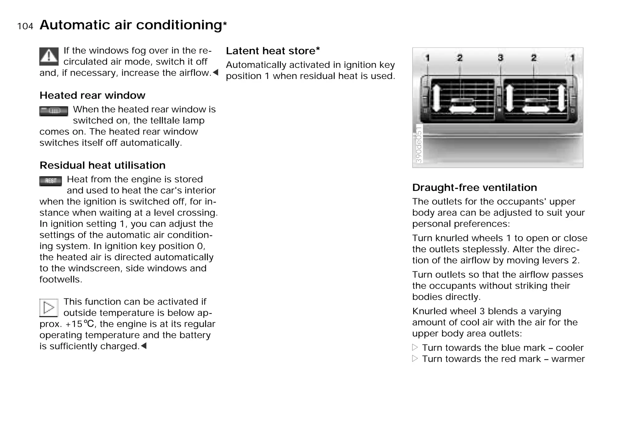 104nAutomatic air conditioning*
If the windows fog over in the re-
circulated air mode, switch it off
and, if necessary, increase the airflow.<
Heated rear window
When the heated rear window is
switched on, the telltale lamp
comes on. The heated rear window
switches itself off automatically.
Residual heat utilisation
Heat from the engine is stored
and used to heat the car's interior
when the ignition is switched off, for in-
stance when waiting at a level crossing.
In ignition setting 1, you can adjust the
settings of the automatic air condition-
ing system. In ignition key position 0,
the heated air is directed automatically
to the windscreen, side windows and
footwells.
This function can be activated if
outside temperature is below ap-
prox. +156, the engine is at its regular
operating temperature and the battery
is sufficiently charged.<
Latent heat store*
Automatically activated in ignition key
position 1 when residual heat is used.
Draught-free ventilation
The outlets for the occupants' upper
body area can be adjusted to suit your
personal preferences:
Turn knurled wheels 1 to open or close
the outlets steplessly. Alter the direc-
tion of the airflow by moving levers 2.
Turn outlets so that the airflow passes
the occupants without striking their
bodies directly.
Knurled wheel 3 blends a varying
amount of cool air with the air for the
upper body area outlets:
> Turn towards the blue mark – cooler
> Turn towards the red mark – warmer
390de051
Online Edition for Part-No. 01 41 9 791 301 - © 01/99 BMW AG
 