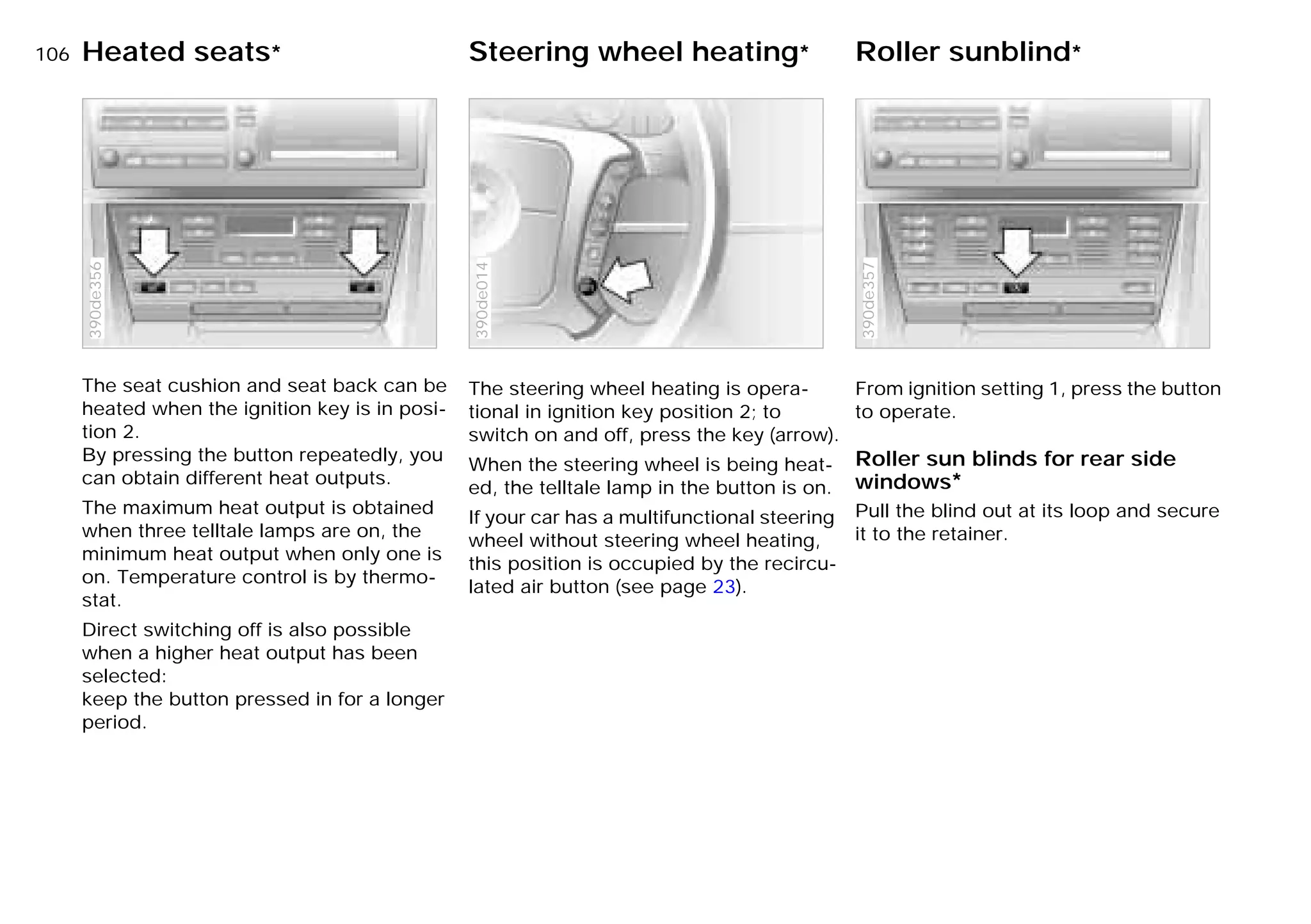 106nHeated seats* Steering wheel heating* Roller sunblind*
The seat cushion and seat back can be
heated when the ignition key is in posi-
tion 2.
By pressing the button repeatedly, you
can obtain different heat outputs.
The maximum heat output is obtained
when three telltale lamps are on, the
minimum heat output when only one is
on. Temperature control is by thermo-
stat.
Direct switching off is also possible
when a higher heat output has been
selected:
keep the button pressed in for a longer
period.
390de356
The steering wheel heating is opera-
tional in ignition key position 2; to
switch on and off, press the key (arrow).
When the steering wheel is being heat-
ed, the telltale lamp in the button is on.
If your car has a multifunctional steering
wheel without steering wheel heating,
this position is occupied by the recircu-
lated air button (see page 23).
390de014
From ignition setting 1, press the button
to operate.
Roller sun blinds for rear side
windows*
Pull the blind out at its loop and secure
it to the retainer.
390de357
Online Edition for Part-No. 01 41 9 791 301 - © 01/99 BMW AG
 
