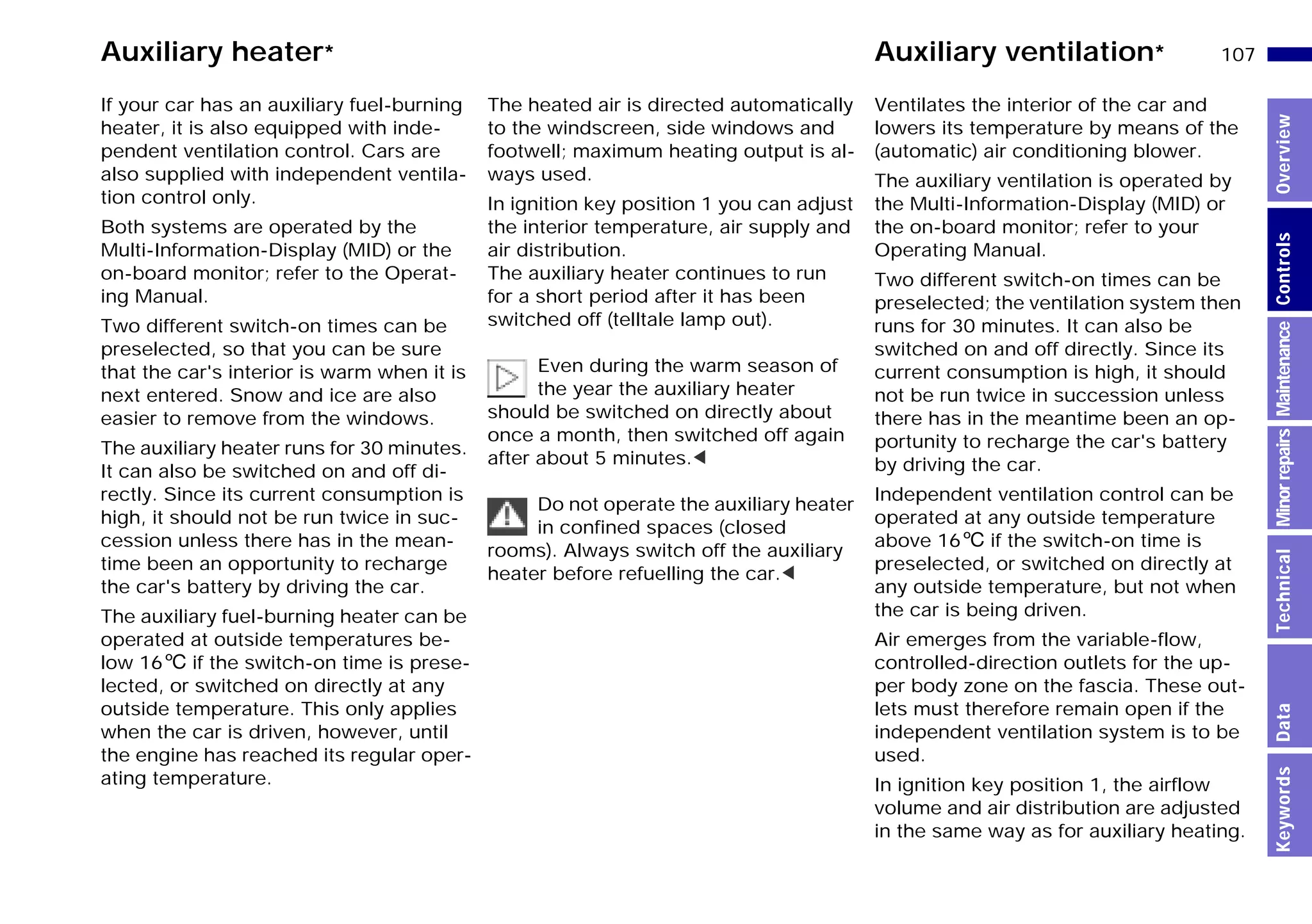 107n
MinorrepairsKeywordsOverviewControlsMaintenanceTechnicalData
Auxiliary heater* Auxiliary ventilation*
If your car has an auxiliary fuel-burning
heater, it is also equipped with inde-
pendent ventilation control. Cars are
also supplied with independent ventila-
tion control only.
Both systems are operated by the
Multi-Information-Display (MID) or the
on-board monitor; refer to the Operat-
ing Manual.
Two different switch-on times can be
preselected, so that you can be sure
that the car's interior is warm when it is
next entered. Snow and ice are also
easier to remove from the windows.
The auxiliary heater runs for 30 minutes.
It can also be switched on and off di-
rectly. Since its current consumption is
high, it should not be run twice in suc-
cession unless there has in the mean-
time been an opportunity to recharge
the car's battery by driving the car.
The auxiliary fuel-burning heater can be
operated at outside temperatures be-
low 166 if the switch-on time is prese-
lected, or switched on directly at any
outside temperature. This only applies
when the car is driven, however, until
the engine has reached its regular oper-
ating temperature.
The heated air is directed automatically
to the windscreen, side windows and
footwell; maximum heating output is al-
ways used.
In ignition key position 1 you can adjust
the interior temperature, air supply and
air distribution.
The auxiliary heater continues to run
for a short period after it has been
switched off (telltale lamp out).
Even during the warm season of
the year the auxiliary heater
should be switched on directly about
once a month, then switched off again
after about 5 minutes.<
Do not operate the auxiliary heater
in confined spaces (closed
rooms). Always switch off the auxiliary
heater before refuelling the car.<
Ventilates the interior of the car and
lowers its temperature by means of the
(automatic) air conditioning blower.
The auxiliary ventilation is operated by
the Multi-Information-Display (MID) or
the on-board monitor; refer to your
Operating Manual.
Two different switch-on times can be
preselected; the ventilation system then
runs for 30 minutes. It can also be
switched on and off directly. Since its
current consumption is high, it should
not be run twice in succession unless
there has in the meantime been an op-
portunity to recharge the car's battery
by driving the car.
Independent ventilation control can be
operated at any outside temperature
above 166 if the switch-on time is
preselected, or switched on directly at
any outside temperature, but not when
the car is being driven.
Air emerges from the variable-flow,
controlled-direction outlets for the up-
per body zone on the fascia. These out-
lets must therefore remain open if the
independent ventilation system is to be
used.
In ignition key position 1, the airflow
volume and air distribution are adjusted
in the same way as for auxiliary heating.
Online Edition for Part-No. 01 41 9 791 301 - © 01/99 BMW AG
 