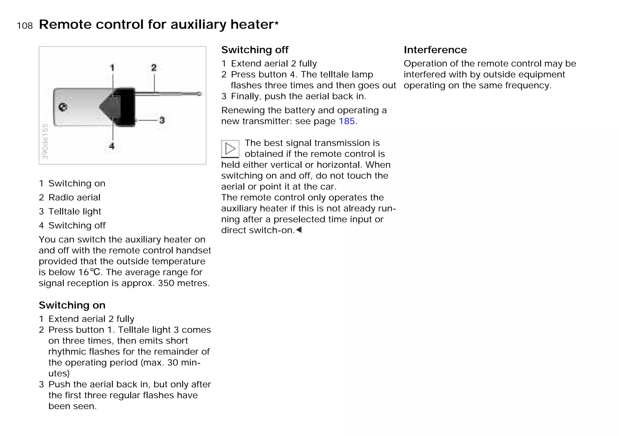 108nRemote control for auxiliary heater*
1 Switching on
2 Radio aerial
3 Telltale light
4 Switching off
You can switch the auxiliary heater on
and off with the remote control handset
provided that the outside temperature
is below 166. The average range for
signal reception is approx. 350 metres.
Switching on
1 Extend aerial 2 fully
2 Press button 1. Telltale light 3 comes
on three times, then emits short
rhythmic flashes for the remainder of
the operating period (max. 30 min-
utes)
3 Push the aerial back in, but only after
the first three regular flashes have
been seen.
390de155
Switching off
1 Extend aerial 2 fully
2 Press button 4. The telltale lamp
flashes three times and then goes out
3 Finally, push the aerial back in.
Renewing the battery and operating a
new transmitter: see page 185.
The best signal transmission is
obtained if the remote control is
held either vertical or horizontal. When
switching on and off, do not touch the
aerial or point it at the car.
The remote control only operates the
auxiliary heater if this is not already run-
ning after a preselected time input or
direct switch-on.<
Interference
Operation of the remote control may be
interfered with by outside equipment
operating on the same frequency.
Online Edition for Part-No. 01 41 9 791 301 - © 01/99 BMW AG
 