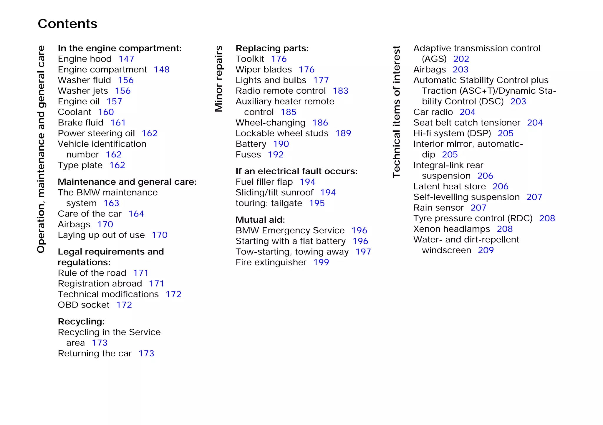 Contents
Operation,maintenanceandgeneralcare
Minorrepairs
Technicalitemsofinterest
In the engine compartment:
Engine hood 147
Engine compartment 148
Washer fluid 156
Washer jets 156
Engine oil 157
Coolant 160
Brake fluid 161
Power steering oil 162
Vehicle identification
number 162
Type plate 162
Maintenance and general care:
The BMW maintenance
system 163
Care of the car 164
Airbags 170
Laying up out of use 170
Legal requirements and
regulations:
Rule of the road 171
Registration abroad 171
Technical modifications 172
OBD socket 172
Recycling:
Recycling in the Service
area 173
Returning the car 173
Replacing parts:
Toolkit 176
Wiper blades 176
Lights and bulbs 177
Radio remote control 183
Auxiliary heater remote
control 185
Wheel-changing 186
Lockable wheel studs 189
Battery 190
Fuses 192
If an electrical fault occurs:
Fuel filler flap 194
Sliding/tilt sunroof 194
touring: tailgate 195
Mutual aid:
BMW Emergency Service 196
Starting with a flat battery 196
Tow-starting, towing away 197
Fire extinguisher 199
Adaptive transmission control
(AGS) 202
Airbags 203
Automatic Stability Control plus
Traction (ASC+T)/Dynamic Sta-
bility Control (DSC) 203
Car radio 204
Seat belt catch tensioner 204
Hi-fi system (DSP) 205
Interior mirror, automatic-
dip 205
Integral-link rear
suspension 206
Latent heat store 206
Self-levelling suspension 207
Rain sensor 207
Tyre pressure control (RDC) 208
Xenon headlamps 208
Water- and dirt-repellent
windscreen 209
Online Edition for Part-No. 01 41 9 791 301 - © 01/99 BMW AG
 