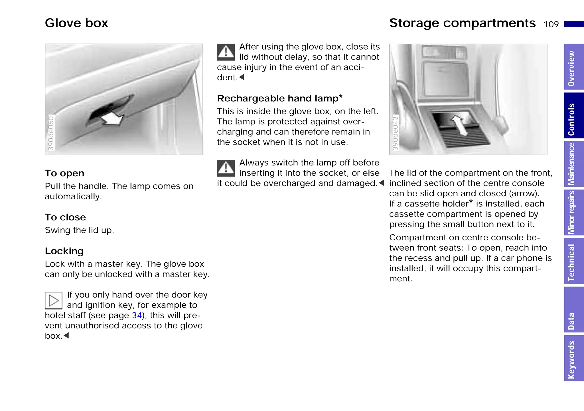 109n
MinorrepairsKeywordsOverviewControlsMaintenanceTechnicalData
To open
Pull the handle. The lamp comes on
automatically.
To close
Swing the lid up.
Locking
Lock with a master key. The glove box
can only be unlocked with a master key.
If you only hand over the door key
and ignition key, for example to
hotel staff (see page 34), this will pre-
vent unauthorised access to the glove
box.<
390de060
After using the glove box, close its
lid without delay, so that it cannot
cause injury in the event of an acci-
dent.<
Rechargeable hand lamp*
This is inside the glove box, on the left.
The lamp is protected against over-
charging and can therefore remain in
the socket when it is not in use.
Always switch the lamp off before
inserting it into the socket, or else
it could be overcharged and damaged.<
The lid of the compartment on the front,
inclined section of the centre console
can be slid open and closed (arrow).
If a cassette holder* is installed, each
cassette compartment is opened by
pressing the small button next to it.
Compartment on centre console be-
tween front seats: To open, reach into
the recess and pull up. If a car phone is
installed, it will occupy this compart-
ment.
390de043
Glove box Storage compartments
Online Edition for Part-No. 01 41 9 791 301 - © 01/99 BMW AG
 