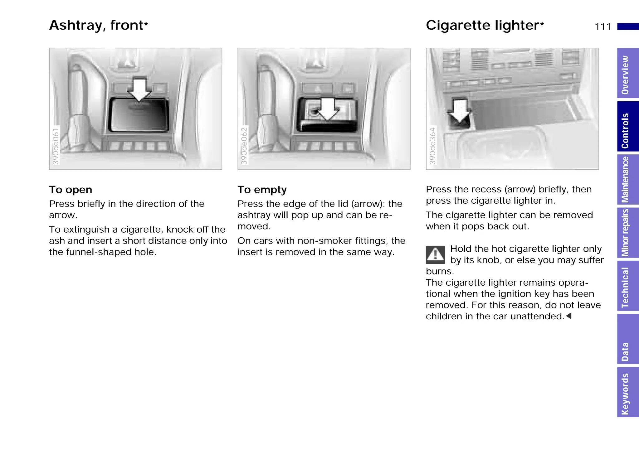111n
MinorrepairsKeywordsOverviewControlsMaintenanceTechnicalData
Ashtray, front* Cigarette lighter*
To open
Press briefly in the direction of the
arrow.
To extinguish a cigarette, knock off the
ash and insert a short distance only into
the funnel-shaped hole.
390de061
To empty
Press the edge of the lid (arrow): the
ashtray will pop up and can be re-
moved.
On cars with non-smoker fittings, the
insert is removed in the same way.
390de062
Press the recess (arrow) briefly, then
press the cigarette lighter in.
The cigarette lighter can be removed
when it pops back out.
Hold the hot cigarette lighter only
by its knob, or else you may suffer
burns.
The cigarette lighter remains opera-
tional when the ignition key has been
removed. For this reason, do not leave
children in the car unattended.<
390de364
Online Edition for Part-No. 01 41 9 791 301 - © 01/99 BMW AG
 