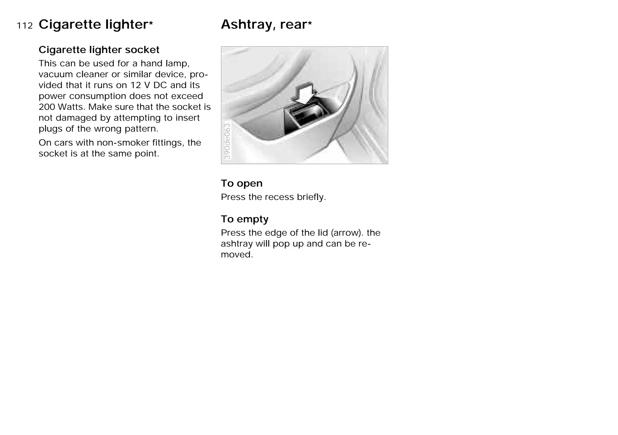 112nCigarette lighter* Ashtray, rear*
Cigarette lighter socket
This can be used for a hand lamp,
vacuum cleaner or similar device, pro-
vided that it runs on 12 V DC and its
power consumption does not exceed
200 Watts. Make sure that the socket is
not damaged by attempting to insert
plugs of the wrong pattern.
On cars with non-smoker fittings, the
socket is at the same point.
To open
Press the recess briefly.
To empty
Press the edge of the lid (arrow). the
ashtray will pop up and can be re-
moved.
390de063
Online Edition for Part-No. 01 41 9 791 301 - © 01/99 BMW AG
 