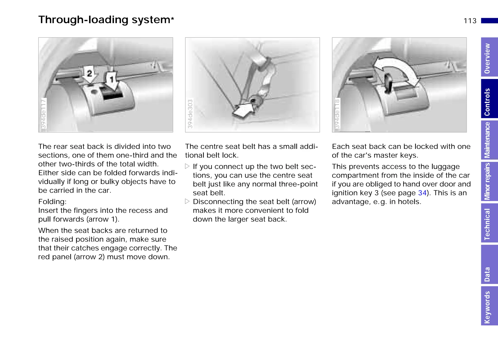 113n
MinorrepairsKeywordsOverviewControlsMaintenanceTechnicalData
The rear seat back is divided into two
sections, one of them one-third and the
other two-thirds of the total width.
Either side can be folded forwards indi-
vidually if long or bulky objects have to
be carried in the car.
Folding:
Insert the fingers into the recess and
pull forwards (arrow 1).
When the seat backs are returned to
the raised position again, make sure
that their catches engage correctly. The
red panel (arrow 2) must move down.
394de117
The centre seat belt has a small addi-
tional belt lock.
> If you connect up the two belt sec-
tions, you can use the centre seat
belt just like any normal three-point
seat belt.
> Disconnecting the seat belt (arrow)
makes it more convenient to fold
down the larger seat back.394de303
Each seat back can be locked with one
of the car's master keys.
This prevents access to the luggage
compartment from the inside of the car
if you are obliged to hand over door and
ignition key 3 (see page 34). This is an
advantage, e.g. in hotels.
394de118
Through-loading system*
Online Edition for Part-No. 01 41 9 791 301 - © 01/99 BMW AG
 