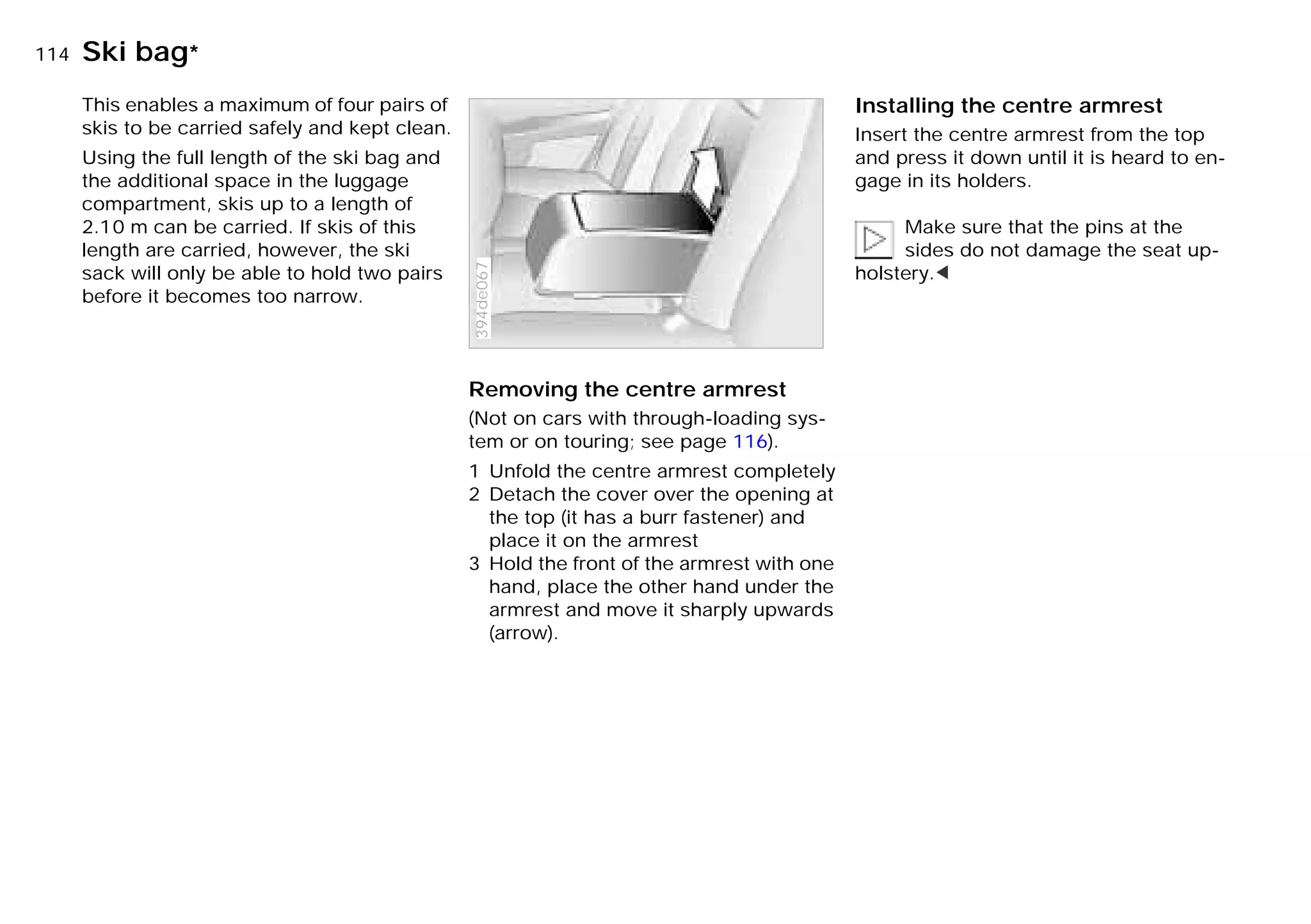 114nSki bag*
This enables a maximum of four pairs of
skis to be carried safely and kept clean.
Using the full length of the ski bag and
the additional space in the luggage
compartment, skis up to a length of
2.10 m can be carried. If skis of this
length are carried, however, the ski
sack will only be able to hold two pairs
before it becomes too narrow.
Removing the centre armrest
(Not on cars with through-loading sys-
tem or on touring; see page 116).
1 Unfold the centre armrest completely
2 Detach the cover over the opening at
the top (it has a burr fastener) and
place it on the armrest
3 Hold the front of the armrest with one
hand, place the other hand under the
armrest and move it sharply upwards
(arrow).
394de067
Installing the centre armrest
Insert the centre armrest from the top
and press it down until it is heard to en-
gage in its holders.
Make sure that the pins at the
sides do not damage the seat up-
holstery.<
Online Edition for Part-No. 01 41 9 791 301 - © 01/99 BMW AG
 