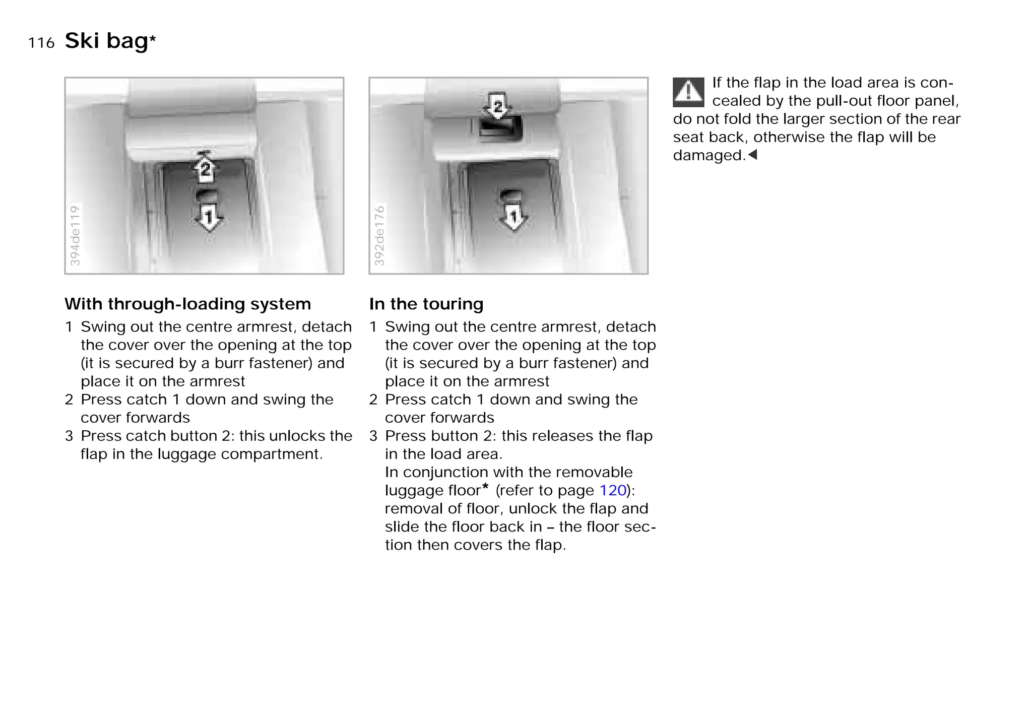 116nSki bag*
With through-loading system
1 Swing out the centre armrest, detach
the cover over the opening at the top
(it is secured by a burr fastener) and
place it on the armrest
2 Press catch 1 down and swing the
cover forwards
3 Press catch button 2: this unlocks the
flap in the luggage compartment.
394de119
In the touring
1 Swing out the centre armrest, detach
the cover over the opening at the top
(it is secured by a burr fastener) and
place it on the armrest
2 Press catch 1 down and swing the
cover forwards
3 Press button 2: this releases the flap
in the load area.
In conjunction with the removable
luggage floor* (refer to page 120):
removal of floor, unlock the flap and
slide the floor back in – the floor sec-
tion then covers the flap.
392de176
If the flap in the load area is con-
cealed by the pull-out floor panel,
do not fold the larger section of the rear
seat back, otherwise the flap will be
damaged.<
Online Edition for Part-No. 01 41 9 791 301 - © 01/99 BMW AG
 