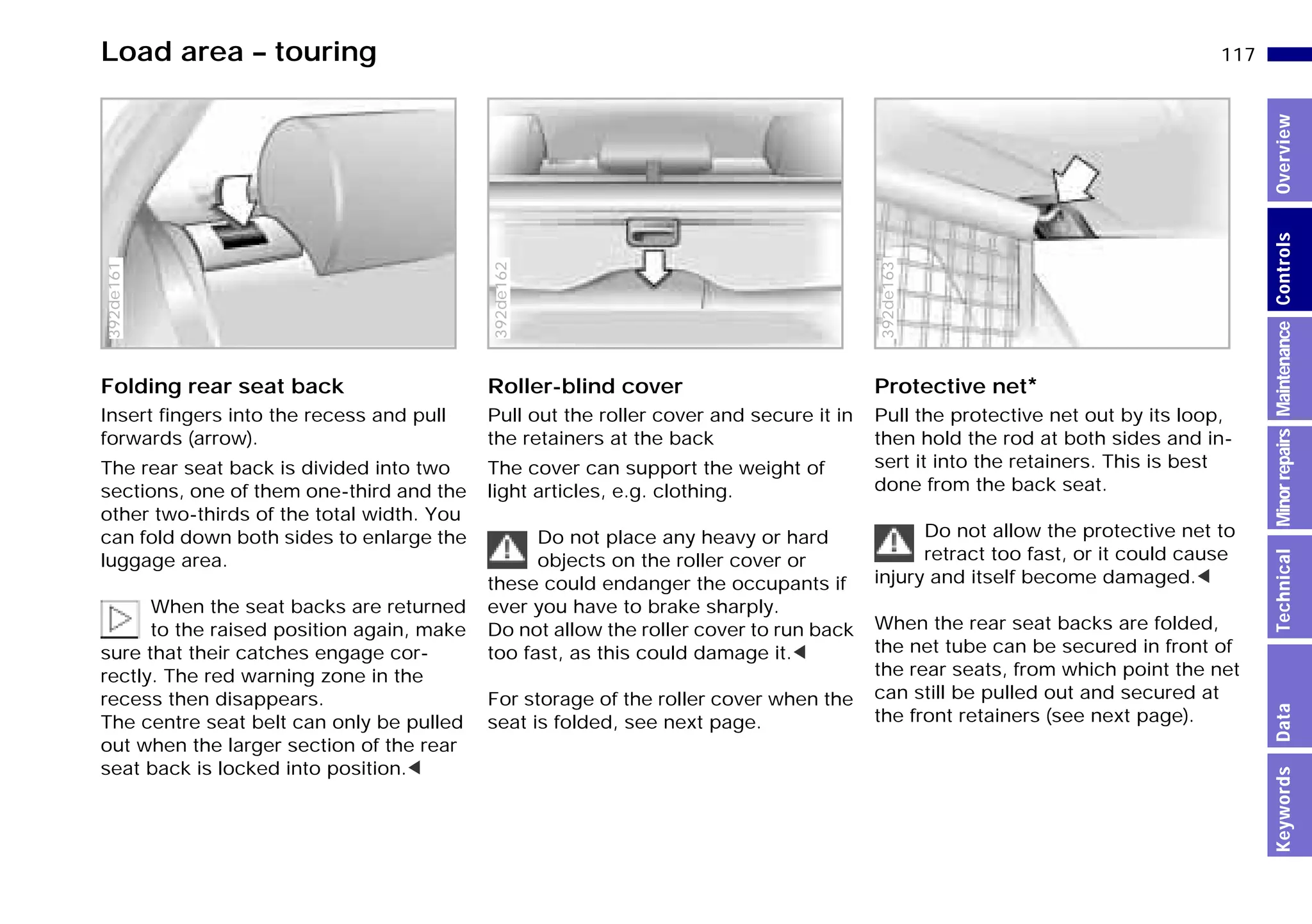 117n
MinorrepairsKeywordsOverviewControlsMaintenanceTechnicalData
Load area – touring
Folding rear seat back
Insert fingers into the recess and pull
forwards (arrow).
The rear seat back is divided into two
sections, one of them one-third and the
other two-thirds of the total width. You
can fold down both sides to enlarge the
luggage area.
When the seat backs are returned
to the raised position again, make
sure that their catches engage cor-
rectly. The red warning zone in the
recess then disappears.
The centre seat belt can only be pulled
out when the larger section of the rear
seat back is locked into position.<
392de161
Roller-blind cover
Pull out the roller cover and secure it in
the retainers at the back
The cover can support the weight of
light articles, e.g. clothing.
Do not place any heavy or hard
objects on the roller cover or
these could endanger the occupants if
ever you have to brake sharply.
Do not allow the roller cover to run back
too fast, as this could damage it.<
For storage of the roller cover when the
seat is folded, see next page.
392de162
Protective net*
Pull the protective net out by its loop,
then hold the rod at both sides and in-
sert it into the retainers. This is best
done from the back seat.
Do not allow the protective net to
retract too fast, or it could cause
injury and itself become damaged.<
When the rear seat backs are folded,
the net tube can be secured in front of
the rear seats, from which point the net
can still be pulled out and secured at
the front retainers (see next page).
392de163
Online Edition for Part-No. 01 41 9 791 301 - © 01/99 BMW AG
 