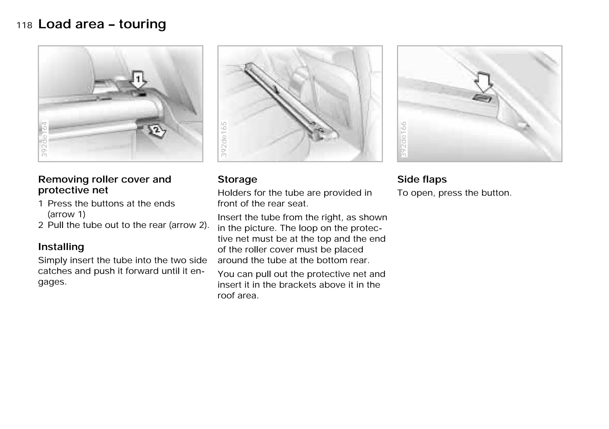 118nLoad area – touring
Removing roller cover and
protective net
1 Press the buttons at the ends
(arrow 1)
2 Pull the tube out to the rear (arrow 2).
Installing
Simply insert the tube into the two side
catches and push it forward until it en-
gages.
392de164
Storage
Holders for the tube are provided in
front of the rear seat.
Insert the tube from the right, as shown
in the picture. The loop on the protec-
tive net must be at the top and the end
of the roller cover must be placed
around the tube at the bottom rear.
You can pull out the protective net and
insert it in the brackets above it in the
roof area.
392de165
Side flaps
To open, press the button.
392de166
Online Edition for Part-No. 01 41 9 791 301 - © 01/99 BMW AG
 