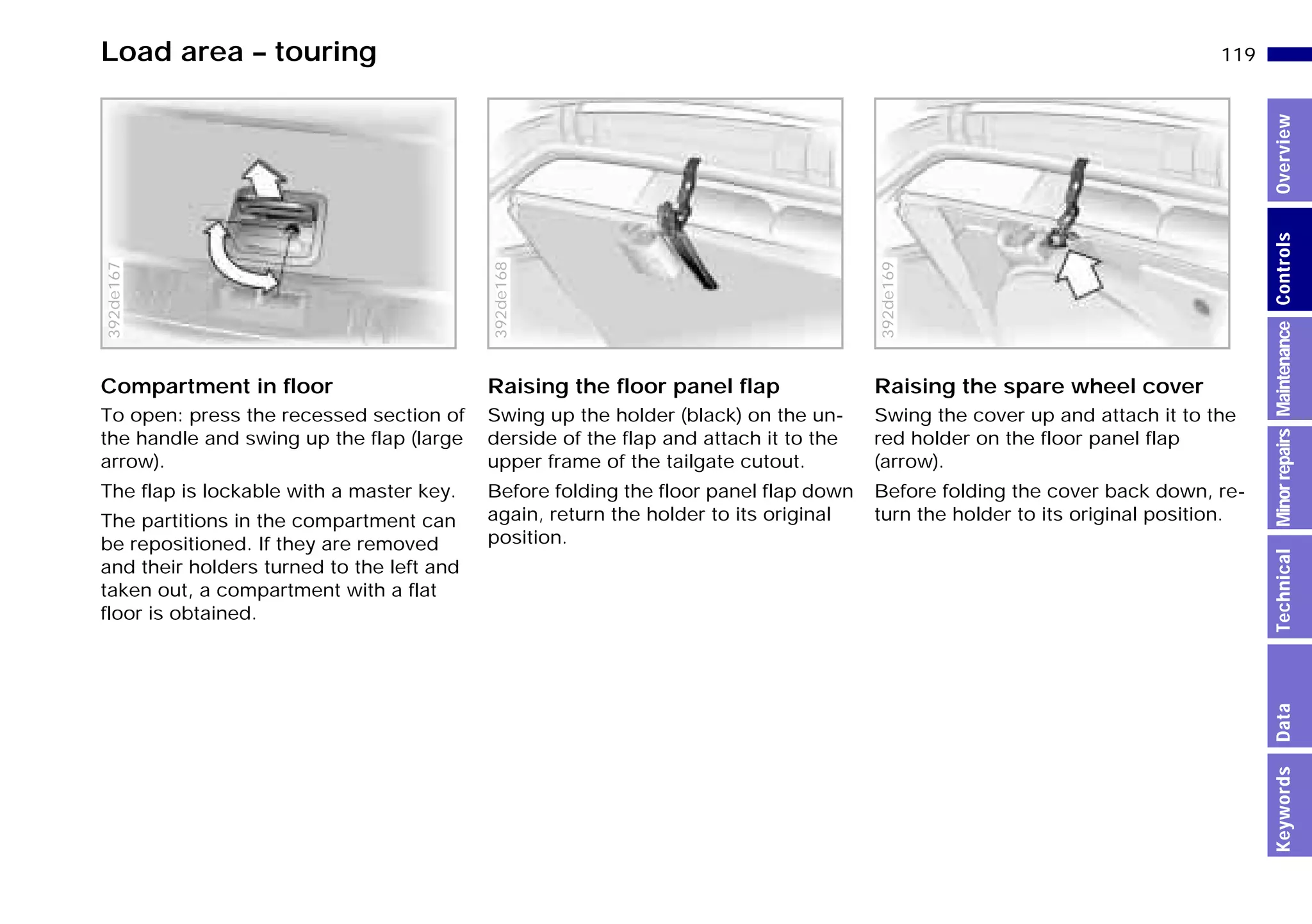 119n
MinorrepairsKeywordsOverviewControlsMaintenanceTechnicalData
Load area – touring
Compartment in floor
To open: press the recessed section of
the handle and swing up the flap (large
arrow).
The flap is lockable with a master key.
The partitions in the compartment can
be repositioned. If they are removed
and their holders turned to the left and
taken out, a compartment with a flat
floor is obtained.
392de167
Raising the floor panel flap
Swing up the holder (black) on the un-
derside of the flap and attach it to the
upper frame of the tailgate cutout.
Before folding the floor panel flap down
again, return the holder to its original
position.
392de168
Raising the spare wheel cover
Swing the cover up and attach it to the
red holder on the floor panel flap
(arrow).
Before folding the cover back down, re-
turn the holder to its original position.
392de169
Online Edition for Part-No. 01 41 9 791 301 - © 01/99 BMW AG
 