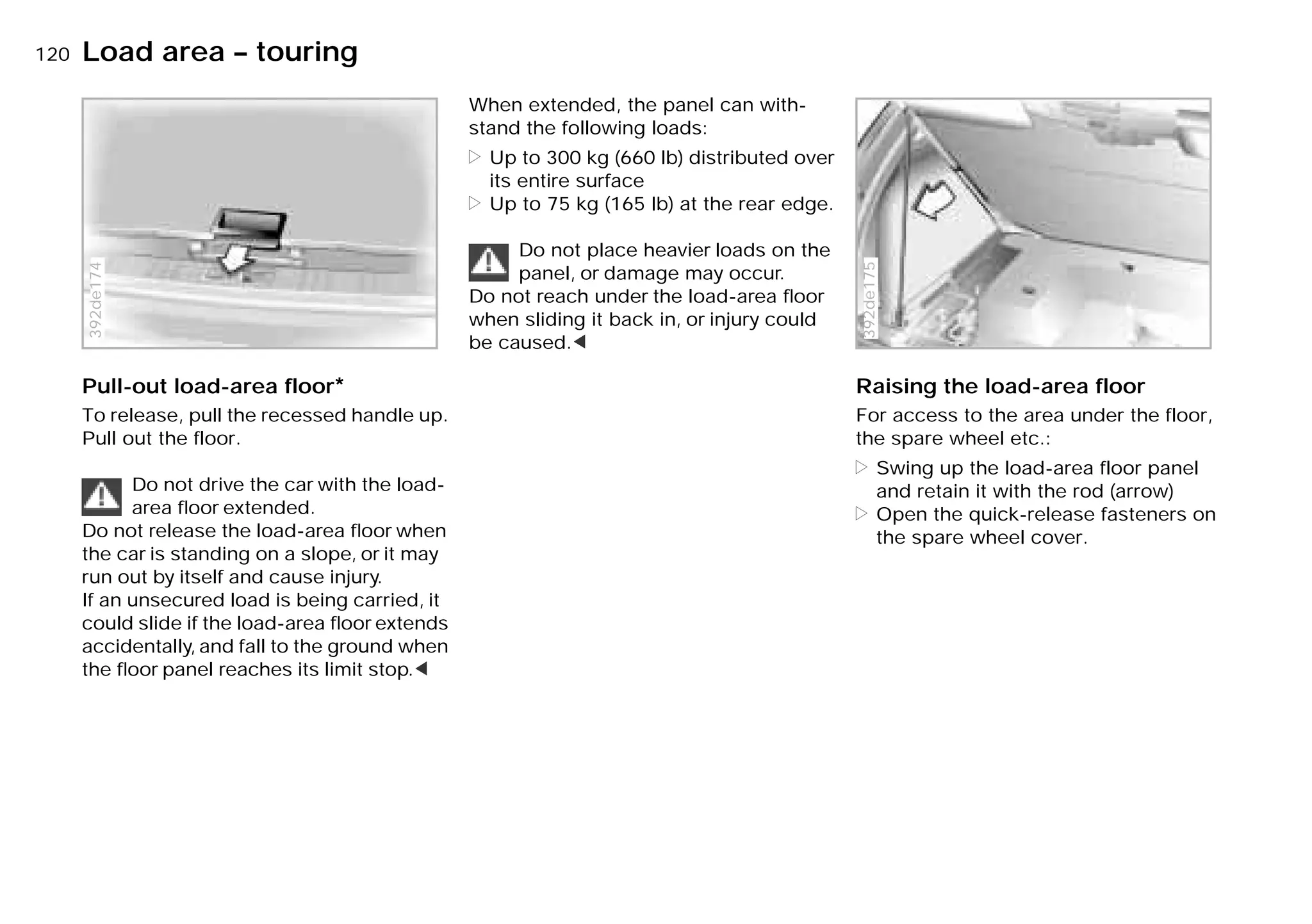 120nLoad area – touring
Pull-out load-area floor*
To release, pull the recessed handle up.
Pull out the floor.
Do not drive the car with the load-
area ﬂoor extended.
Do not release the load-area ﬂoor when
the car is standing on a slope, or it may
run out by itself and cause injury.
If an unsecured load is being carried, it
could slide if the load-area ﬂoor extends
accidentally, and fall to the ground when
the ﬂoor panel reaches its limit stop.<
392de174
When extended, the panel can with-
stand the following loads:
> Up to 300 kg (660 lb) distributed over
its entire surface
> Up to 75 kg (165 lb) at the rear edge.
Do not place heavier loads on the
panel, or damage may occur.
Do not reach under the load-area ﬂoor
when sliding it back in, or injury could
be caused.<
Raising the load-area floor
For access to the area under the floor,
the spare wheel etc.:
> Swing up the load-area floor panel
and retain it with the rod (arrow)
> Open the quick-release fasteners on
the spare wheel cover.
392de175
Online Edition for Part-No. 01 41 9 791 301 - © 01/99 BMW AG
 