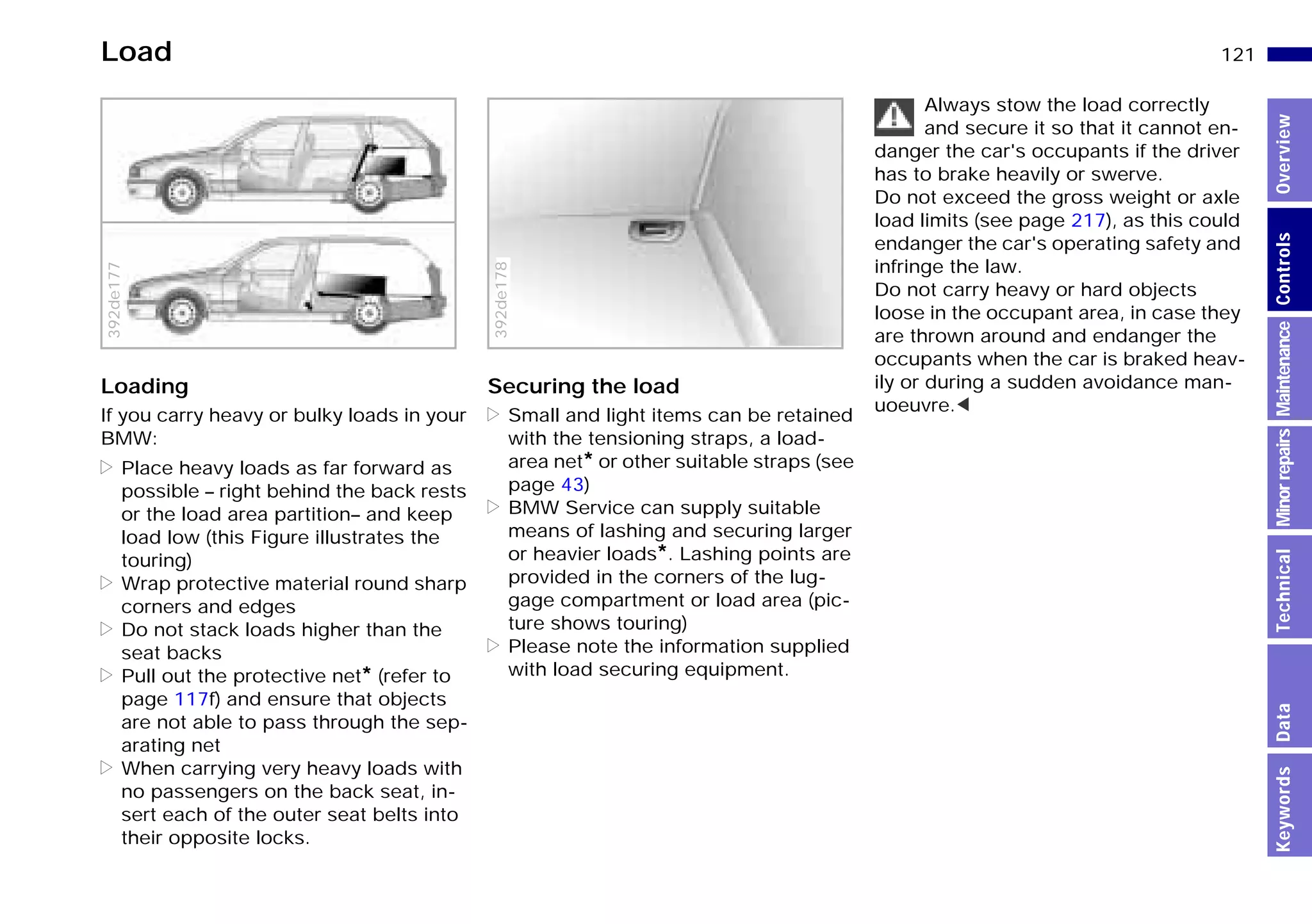 121n
MinorrepairsKeywordsOverviewControlsMaintenanceTechnicalData
Load
Loading
If you carry heavy or bulky loads in your
BMW:
> Place heavy loads as far forward as
possible – right behind the back rests
or the load area partition– and keep
load low (this Figure illustrates the
touring)
> Wrap protective material round sharp
corners and edges
> Do not stack loads higher than the
seat backs
> Pull out the protective net* (refer to
page 117f) and ensure that objects
are not able to pass through the sep-
arating net
> When carrying very heavy loads with
no passengers on the back seat, in-
sert each of the outer seat belts into
their opposite locks.
392de177
Securing the load
> Small and light items can be retained
with the tensioning straps, a load-
area net* or other suitable straps (see
page 43)
> BMW Service can supply suitable
means of lashing and securing larger
or heavier loads*. Lashing points are
provided in the corners of the lug-
gage compartment or load area (pic-
ture shows touring)
> Please note the information supplied
with load securing equipment.
392de178
Always stow the load correctly
and secure it so that it cannot en-
danger the car's occupants if the driver
has to brake heavily or swerve.
Do not exceed the gross weight or axle
load limits (see page 217), as this could
endanger the car's operating safety and
infringe the law.
Do not carry heavy or hard objects
loose in the occupant area, in case they
are thrown around and endanger the
occupants when the car is braked heav-
ily or during a sudden avoidance man-
uoeuvre.<
Online Edition for Part-No. 01 41 9 791 301 - © 01/99 BMW AG
 