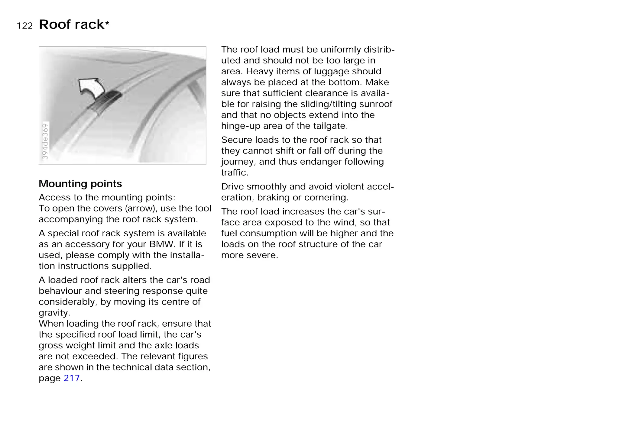 122nRoof rack*
Mounting points
Access to the mounting points:
To open the covers (arrow), use the tool
accompanying the roof rack system.
A special roof rack system is available
as an accessory for your BMW. If it is
used, please comply with the installa-
tion instructions supplied.
A loaded roof rack alters the car's road
behaviour and steering response quite
considerably, by moving its centre of
gravity.
When loading the roof rack, ensure that
the specified roof load limit, the car's
gross weight limit and the axle loads
are not exceeded. The relevant figures
are shown in the technical data section,
page 217.
394de369
The roof load must be uniformly distrib-
uted and should not be too large in
area. Heavy items of luggage should
always be placed at the bottom. Make
sure that sufficient clearance is availa-
ble for raising the sliding/tilting sunroof
and that no objects extend into the
hinge-up area of the tailgate.
Secure loads to the roof rack so that
they cannot shift or fall off during the
journey, and thus endanger following
traffic.
Drive smoothly and avoid violent accel-
eration, braking or cornering.
The roof load increases the car's sur-
face area exposed to the wind, so that
fuel consumption will be higher and the
loads on the roof structure of the car
more severe.
Online Edition for Part-No. 01 41 9 791 301 - © 01/99 BMW AG
 