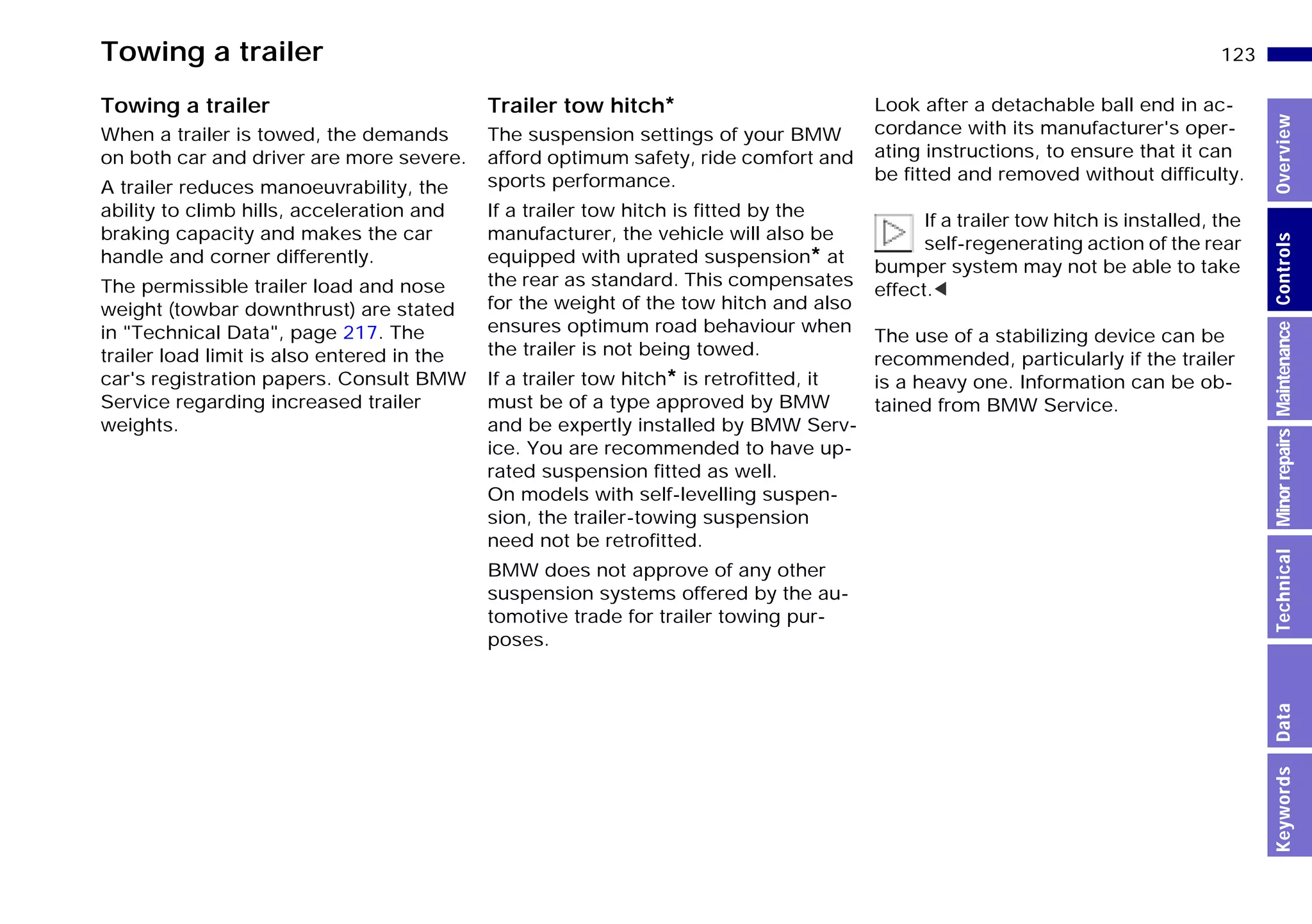 123n
MinorrepairsKeywordsOverviewControlsMaintenanceTechnicalData
Towing a trailer
Towing a trailer
When a trailer is towed, the demands
on both car and driver are more severe.
A trailer reduces manoeuvrability, the
ability to climb hills, acceleration and
braking capacity and makes the car
handle and corner differently.
The permissible trailer load and nose
weight (towbar downthrust) are stated
in "Technical Data", page 217. The
trailer load limit is also entered in the
car's registration papers. Consult BMW
Service regarding increased trailer
weights.
Trailer tow hitch*
The suspension settings of your BMW
afford optimum safety, ride comfort and
sports performance.
If a trailer tow hitch is fitted by the
manufacturer, the vehicle will also be
equipped with uprated suspension* at
the rear as standard. This compensates
for the weight of the tow hitch and also
ensures optimum road behaviour when
the trailer is not being towed.
If a trailer tow hitch* is retrofitted, it
must be of a type approved by BMW
and be expertly installed by BMW Serv-
ice. You are recommended to have up-
rated suspension fitted as well.
On models with self-levelling suspen-
sion, the trailer-towing suspension
need not be retrofitted.
BMW does not approve of any other
suspension systems offered by the au-
tomotive trade for trailer towing pur-
poses.
Look after a detachable ball end in ac-
cordance with its manufacturer's oper-
ating instructions, to ensure that it can
be fitted and removed without difficulty.
If a trailer tow hitch is installed, the
self-regenerating action of the rear
bumper system may not be able to take
effect.<
The use of a stabilizing device can be
recommended, particularly if the trailer
is a heavy one. Information can be ob-
tained from BMW Service.
Online Edition for Part-No. 01 41 9 791 301 - © 01/99 BMW AG
 