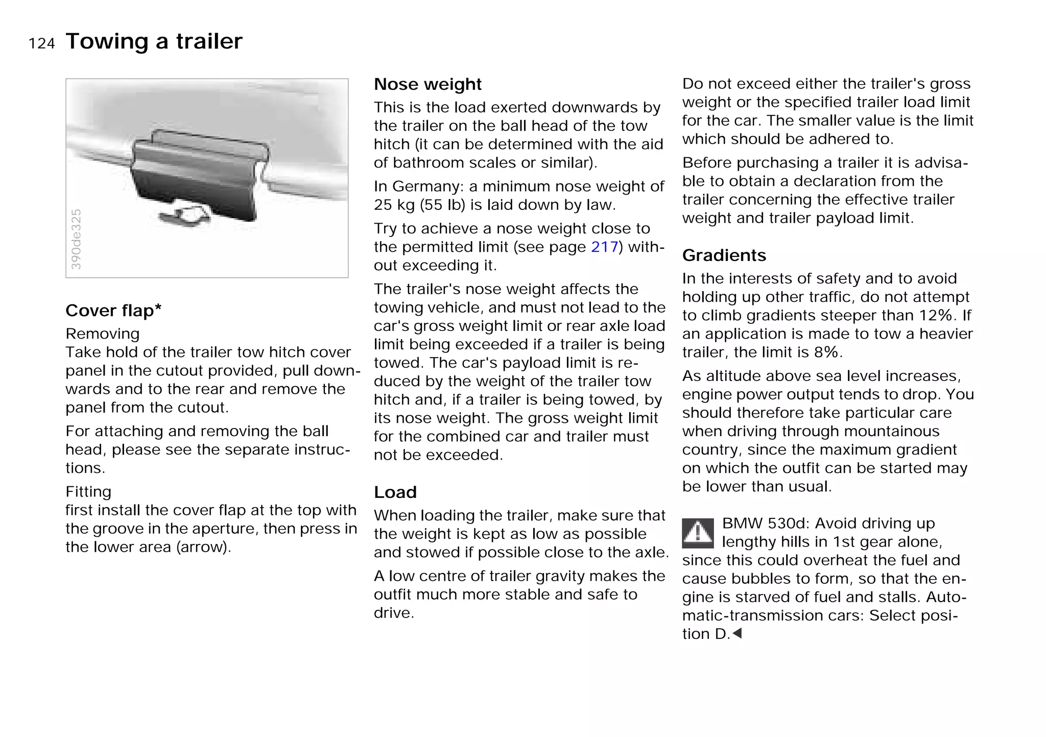 124nTowing a trailer
Cover flap*
Removing
Take hold of the trailer tow hitch cover
panel in the cutout provided, pull down-
wards and to the rear and remove the
panel from the cutout.
For attaching and removing the ball
head, please see the separate instruc-
tions.
Fitting
first install the cover flap at the top with
the groove in the aperture, then press in
the lower area (arrow).
390de325
Nose weight
This is the load exerted downwards by
the trailer on the ball head of the tow
hitch (it can be determined with the aid
of bathroom scales or similar).
In Germany: a minimum nose weight of
25 kg (55 lb) is laid down by law.
Try to achieve a nose weight close to
the permitted limit (see page 217) with-
out exceeding it.
The trailer's nose weight affects the
towing vehicle, and must not lead to the
car's gross weight limit or rear axle load
limit being exceeded if a trailer is being
towed. The car's payload limit is re-
duced by the weight of the trailer tow
hitch and, if a trailer is being towed, by
its nose weight. The gross weight limit
for the combined car and trailer must
not be exceeded.
Load
When loading the trailer, make sure that
the weight is kept as low as possible
and stowed if possible close to the axle.
A low centre of trailer gravity makes the
outfit much more stable and safe to
drive.
Do not exceed either the trailer's gross
weight or the specified trailer load limit
for the car. The smaller value is the limit
which should be adhered to.
Before purchasing a trailer it is advisa-
ble to obtain a declaration from the
trailer concerning the effective trailer
weight and trailer payload limit.
Gradients
In the interests of safety and to avoid
holding up other traffic, do not attempt
to climb gradients steeper than 12X. If
an application is made to tow a heavier
trailer, the limit is 8X.
As altitude above sea level increases,
engine power output tends to drop. You
should therefore take particular care
when driving through mountainous
country, since the maximum gradient
on which the outfit can be started may
be lower than usual.
BMW 530d: Avoid driving up
lengthy hills in 1st gear alone,
since this could overheat the fuel and
cause bubbles to form, so that the en-
gine is starved of fuel and stalls. Auto-
matic-transmission cars: Select posi-
tion D.<
Online Edition for Part-No. 01 41 9 791 301 - © 01/99 BMW AG
 