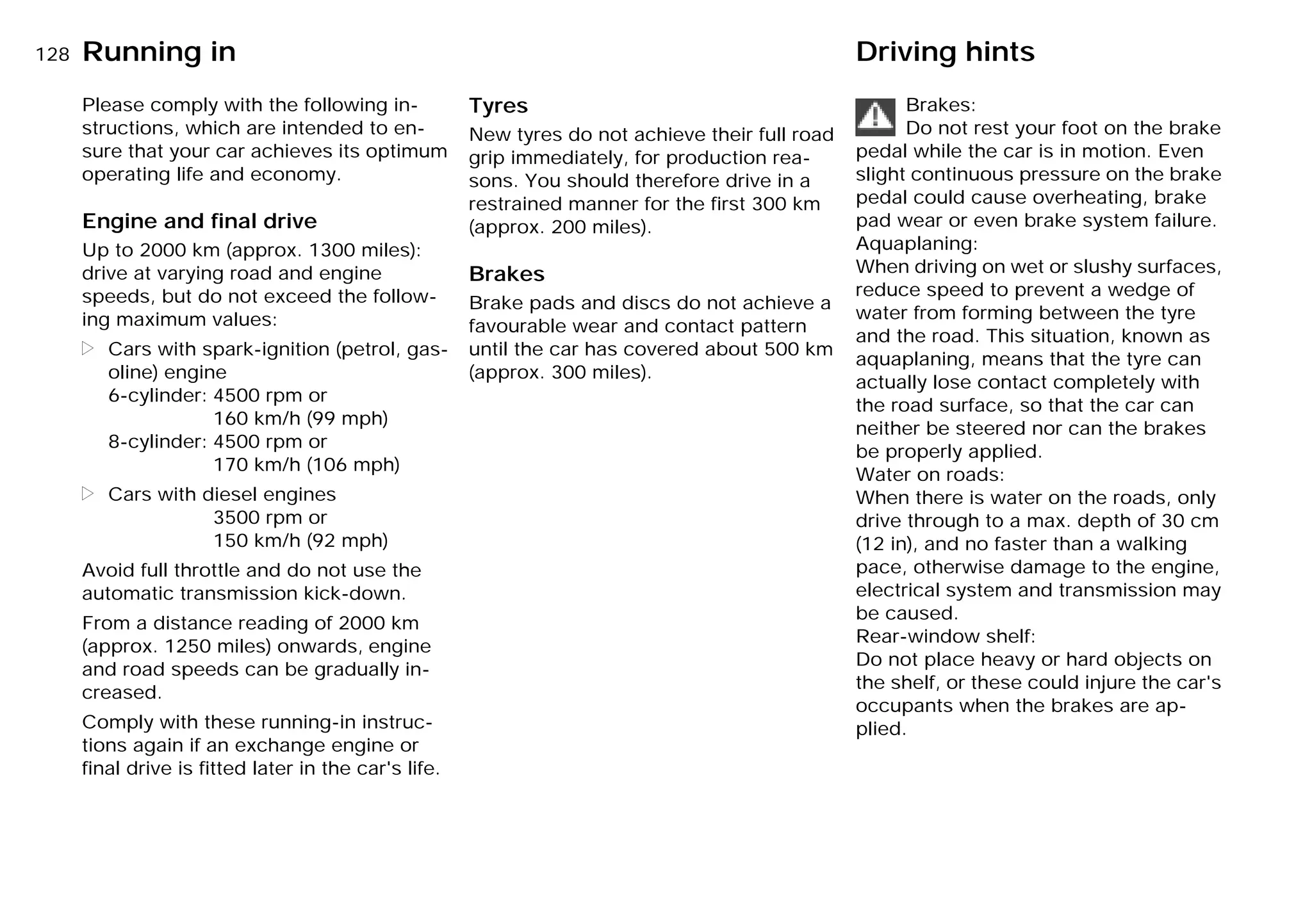 128n
Please comply with the following in-
structions, which are intended to en-
sure that your car achieves its optimum
operating life and economy.
Engine and final drive
Up to 2000 km (approx. 1300 miles):
drive at varying road and engine
speeds, but do not exceed the follow-
ing maximum values:
> Cars with spark-ignition (petrol, gas-
oline) engine
6-cylinder: 4500 rpm or
160 km/h (99 mph)
8-cylinder: 4500 rpm or
170 km/h (106 mph)
> Cars with diesel engines
3500 rpm or
150 km/h (92 mph)
Avoid full throttle and do not use the
automatic transmission kick-down.
From a distance reading of 2000 km
(approx. 1250 miles) onwards, engine
and road speeds can be gradually in-
creased.
Comply with these running-in instruc-
tions again if an exchange engine or
final drive is fitted later in the car's life.
Tyres
New tyres do not achieve their full road
grip immediately, for production rea-
sons. You should therefore drive in a
restrained manner for the first 300 km
(approx. 200 miles).
Brakes
Brake pads and discs do not achieve a
favourable wear and contact pattern
until the car has covered about 500 km
(approx. 300 miles).
Brakes:
Do not rest your foot on the brake
pedal while the car is in motion. Even
slight continuous pressure on the brake
pedal could cause overheating, brake
pad wear or even brake system failure.
Aquaplaning:
When driving on wet or slushy surfaces,
reduce speed to prevent a wedge of
water from forming between the tyre
and the road. This situation, known as
aquaplaning, means that the tyre can
actually lose contact completely with
the road surface, so that the car can
neither be steered nor can the brakes
be properly applied.
Water on roads:
When there is water on the roads, only
drive through to a max. depth of 30 cm
(12 in), and no faster than a walking
pace, otherwise damage to the engine,
electrical system and transmission may
be caused.
Rear-window shelf:
Do not place heavy or hard objects on
the shelf, or these could injure the car's
occupants when the brakes are ap-
plied.
Running in Driving hints
Online Edition for Part-No. 01 41 9 791 301 - © 01/99 BMW AG
 