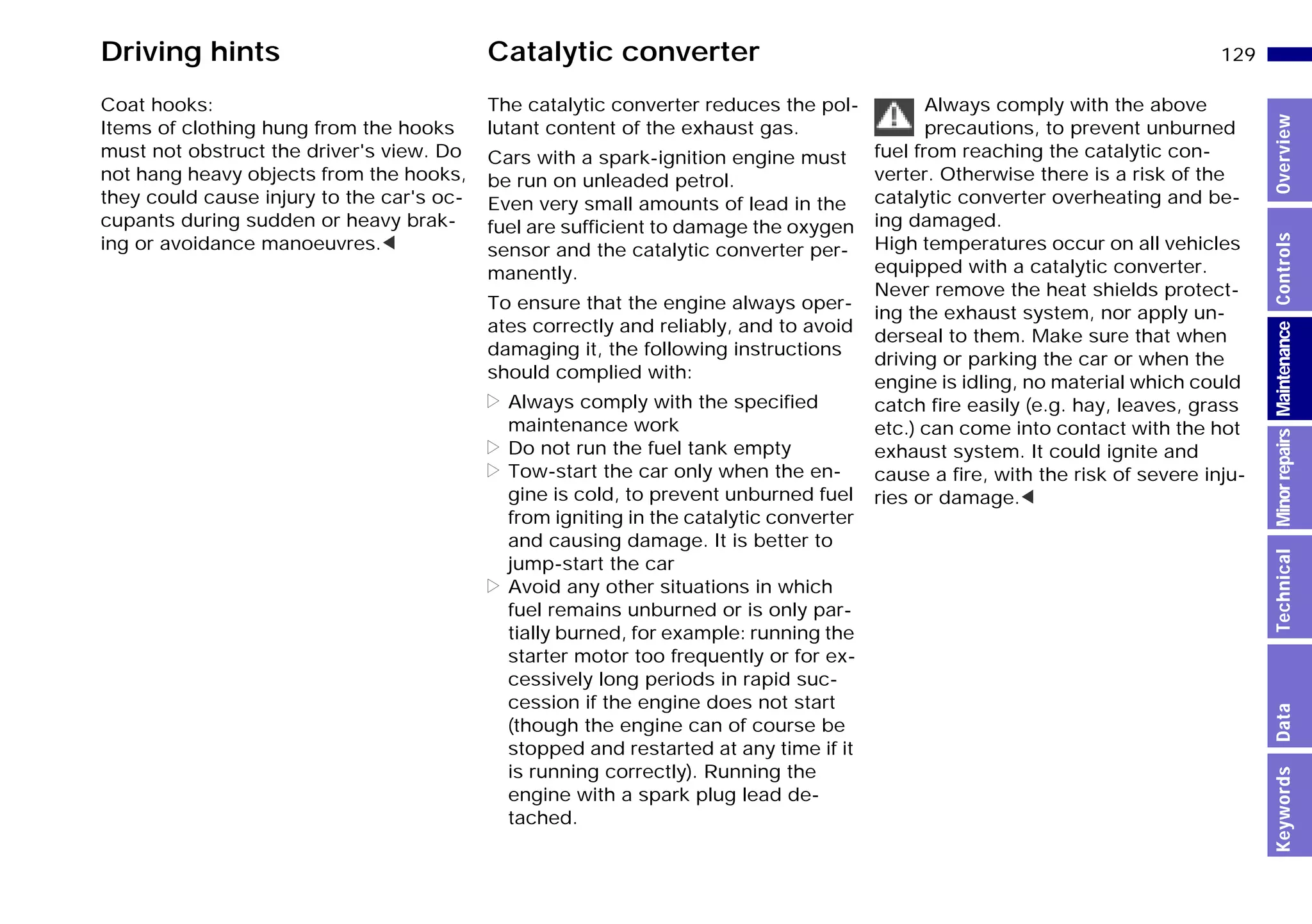 129n
MinorrepairsKeywordsOverviewControlsMaintenanceTechnicalData
Driving hints Catalytic converter
Coat hooks:
Items of clothing hung from the hooks
must not obstruct the driver's view. Do
not hang heavy objects from the hooks,
they could cause injury to the car's oc-
cupants during sudden or heavy brak-
ing or avoidance manoeuvres.<
The catalytic converter reduces the pol-
lutant content of the exhaust gas.
Cars with a spark-ignition engine must
be run on unleaded petrol.
Even very small amounts of lead in the
fuel are sufficient to damage the oxygen
sensor and the catalytic converter per-
manently.
To ensure that the engine always oper-
ates correctly and reliably, and to avoid
damaging it, the following instructions
should complied with:
> Always comply with the specified
maintenance work
> Do not run the fuel tank empty
> Tow-start the car only when the en-
gine is cold, to prevent unburned fuel
from igniting in the catalytic converter
and causing damage. It is better to
jump-start the car
> Avoid any other situations in which
fuel remains unburned or is only par-
tially burned, for example: running the
starter motor too frequently or for ex-
cessively long periods in rapid suc-
cession if the engine does not start
(though the engine can of course be
stopped and restarted at any time if it
is running correctly). Running the
engine with a spark plug lead de-
tached.
Always comply with the above
precautions, to prevent unburned
fuel from reaching the catalytic con-
verter. Otherwise there is a risk of the
catalytic converter overheating and be-
ing damaged.
High temperatures occur on all vehicles
equipped with a catalytic converter.
Never remove the heat shields protect-
ing the exhaust system, nor apply un-
derseal to them. Make sure that when
driving or parking the car or when the
engine is idling, no material which could
catch fire easily (e.g. hay, leaves, grass
etc.) can come into contact with the hot
exhaust system. It could ignite and
cause a fire, with the risk of severe inju-
ries or damage.<
Online Edition for Part-No. 01 41 9 791 301 - © 01/99 BMW AG
 