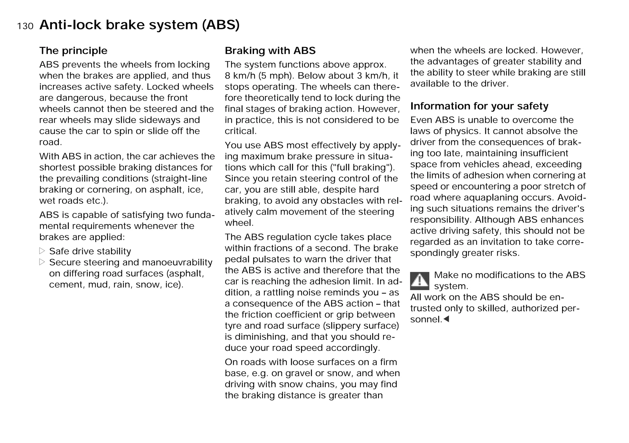 130nAnti-lock brake system (ABS)
The principle
ABS prevents the wheels from locking
when the brakes are applied, and thus
increases active safety. Locked wheels
are dangerous, because the front
wheels cannot then be steered and the
rear wheels may slide sideways and
cause the car to spin or slide off the
road.
With ABS in action, the car achieves the
shortest possible braking distances for
the prevailing conditions (straight-line
braking or cornering, on asphalt, ice,
wet roads etc.).
ABS is capable of satisfying two funda-
mental requirements whenever the
brakes are applied:
> Safe drive stability
> Secure steering and manoeuvrability
on differing road surfaces (asphalt,
cement, mud, rain, snow, ice).
Braking with ABS
The system functions above approx.
8 km/h (5 mph). Below about 3 km/h, it
stops operating. The wheels can there-
fore theoretically tend to lock during the
final stages of braking action. However,
in practice, this is not considered to be
critical.
You use ABS most effectively by apply-
ing maximum brake pressure in situa-
tions which call for this ("full braking").
Since you retain steering control of the
car, you are still able, despite hard
braking, to avoid any obstacles with rel-
atively calm movement of the steering
wheel.
The ABS regulation cycle takes place
within fractions of a second. The brake
pedal pulsates to warn the driver that
the ABS is active and therefore that the
car is reaching the adhesion limit. In ad-
dition, a rattling noise reminds you – as
a consequence of the ABS action – that
the friction coefficient or grip between
tyre and road surface (slippery surface)
is diminishing, and that you should re-
duce your road speed accordingly.
On roads with loose surfaces on a firm
base, e.g. on gravel or snow, and when
driving with snow chains, you may find
the braking distance is greater than
when the wheels are locked. However,
the advantages of greater stability and
the ability to steer while braking are still
available to the driver.
Information for your safety
Even ABS is unable to overcome the
laws of physics. It cannot absolve the
driver from the consequences of brak-
ing too late, maintaining insufficient
space from vehicles ahead, exceeding
the limits of adhesion when cornering at
speed or encountering a poor stretch of
road where aquaplaning occurs. Avoid-
ing such situations remains the driver's
responsibility. Although ABS enhances
active driving safety, this should not be
regarded as an invitation to take corre-
spondingly greater risks.
Make no modifications to the ABS
system.
All work on the ABS should be en-
trusted only to skilled, authorized per-
sonnel.<
Online Edition for Part-No. 01 41 9 791 301 - © 01/99 BMW AG
 