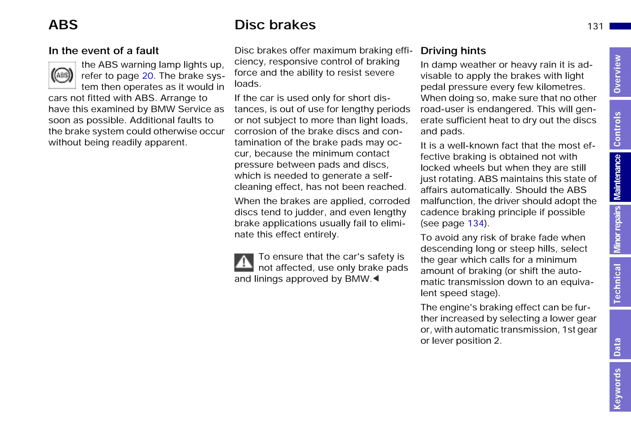 131n
MinorrepairsKeywordsOverviewControlsMaintenanceTechnicalData
ABS Disc brakes
In the event of a fault
the ABS warning lamp lights up,
refer to page 20. The brake sys-
tem then operates as it would in
cars not fitted with ABS. Arrange to
have this examined by BMW Service as
soon as possible. Additional faults to
the brake system could otherwise occur
without being readily apparent.
Disc brakes offer maximum braking effi-
ciency, responsive control of braking
force and the ability to resist severe
loads.
If the car is used only for short dis-
tances, is out of use for lengthy periods
or not subject to more than light loads,
corrosion of the brake discs and con-
tamination of the brake pads may oc-
cur, because the minimum contact
pressure between pads and discs,
which is needed to generate a self-
cleaning effect, has not been reached.
When the brakes are applied, corroded
discs tend to judder, and even lengthy
brake applications usually fail to elimi-
nate this effect entirely.
To ensure that the car's safety is
not affected, use only brake pads
and linings approved by BMW.<
Driving hints
In damp weather or heavy rain it is ad-
visable to apply the brakes with light
pedal pressure every few kilometres.
When doing so, make sure that no other
road-user is endangered. This will gen-
erate sufficient heat to dry out the discs
and pads.
It is a well-known fact that the most ef-
fective braking is obtained not with
locked wheels but when they are still
just rotating. ABS maintains this state of
affairs automatically. Should the ABS
malfunction, the driver should adopt the
cadence braking principle if possible
(see page 134).
To avoid any risk of brake fade when
descending long or steep hills, select
the gear which calls for a minimum
amount of braking (or shift the auto-
matic transmission down to an equiva-
lent speed stage).
The engine's braking effect can be fur-
ther increased by selecting a lower gear
or, with automatic transmission, 1st gear
or lever position 2.
Online Edition for Part-No. 01 41 9 791 301 - © 01/99 BMW AG
 