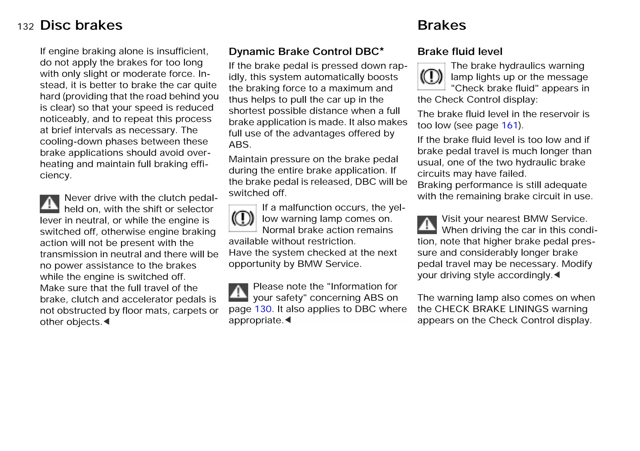 132nDisc brakes Brakes
If engine braking alone is insufficient,
do not apply the brakes for too long
with only slight or moderate force. In-
stead, it is better to brake the car quite
hard (providing that the road behind you
is clear) so that your speed is reduced
noticeably, and to repeat this process
at brief intervals as necessary. The
cooling-down phases between these
brake applications should avoid over-
heating and maintain full braking effi-
ciency.
Never drive with the clutch pedal-
held on, with the shift or selector
lever in neutral, or while the engine is
switched off, otherwise engine braking
action will not be present with the
transmission in neutral and there will be
no power assistance to the brakes
while the engine is switched off.
Make sure that the full travel of the
brake, clutch and accelerator pedals is
not obstructed by floor mats, carpets or
other objects.<
Dynamic Brake Control DBC*
If the brake pedal is pressed down rap-
idly, this system automatically boosts
the braking force to a maximum and
thus helps to pull the car up in the
shortest possible distance when a full
brake application is made. It also makes
full use of the advantages offered by
ABS.
Maintain pressure on the brake pedal
during the entire brake application. If
the brake pedal is released, DBC will be
switched off.
If a malfunction occurs, the yel-
low warning lamp comes on.
Normal brake action remains
available without restriction.
Have the system checked at the next
opportunity by BMW Service.
Please note the "Information for
your safety" concerning ABS on
page 130. It also applies to DBC where
appropriate.<
Brake fluid level
The brake hydraulics warning
lamp lights up or the message
"Check brake fluid" appears in
the Check Control display:
The brake fluid level in the reservoir is
too low (see page 161).
If the brake fluid level is too low and if
brake pedal travel is much longer than
usual, one of the two hydraulic brake
circuits may have failed.
Braking performance is still adequate
with the remaining brake circuit in use.
Visit your nearest BMW Service.
When driving the car in this condi-
tion, note that higher brake pedal pres-
sure and considerably longer brake
pedal travel may be necessary. Modify
your driving style accordingly.<
The warning lamp also comes on when
the CHECK BRAKE LININGS warning
appears on the Check Control display.
Online Edition for Part-No. 01 41 9 791 301 - © 01/99 BMW AG
 