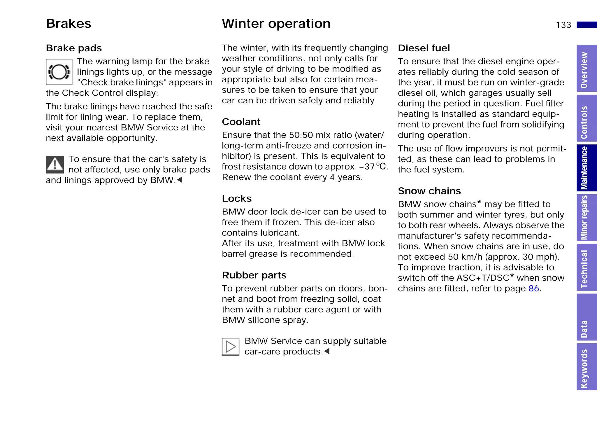 133n
MinorrepairsKeywordsOverviewControlsMaintenanceTechnicalData
Brakes Winter operation
Brake pads
The warning lamp for the brake
linings lights up, or the message
"Check brake linings" appears in
the Check Control display:
The brake linings have reached the safe
limit for lining wear. To replace them,
visit your nearest BMW Service at the
next available opportunity.
To ensure that the car's safety is
not affected, use only brake pads
and linings approved by BMW.<
The winter, with its frequently changing
weather conditions, not only calls for
your style of driving to be modified as
appropriate but also for certain mea-
sures to be taken to ensure that your
car can be driven safely and reliably
Coolant
Ensure that the 50:50 mix ratio (water/
long-term anti-freeze and corrosion in-
hibitor) is present. This is equivalent to
frost resistance down to approx. –376.
Renew the coolant every 4 years.
Locks
BMW door lock de-icer can be used to
free them if frozen. This de-icer also
contains lubricant.
After its use, treatment with BMW lock
barrel grease is recommended.
Rubber parts
To prevent rubber parts on doors, bon-
net and boot from freezing solid, coat
them with a rubber care agent or with
BMW silicone spray.
BMW Service can supply suitable
car-care products.<
Diesel fuel
To ensure that the diesel engine oper-
ates reliably during the cold season of
the year, it must be run on winter-grade
diesel oil, which garages usually sell
during the period in question. Fuel filter
heating is installed as standard equip-
ment to prevent the fuel from solidifying
during operation.
The use of flow improvers is not permit-
ted, as these can lead to problems in
the fuel system.
Snow chains
BMW snow chains* may be fitted to
both summer and winter tyres, but only
to both rear wheels. Always observe the
manufacturer's safety recommenda-
tions. When snow chains are in use, do
not exceed 50 km/h (approx. 30 mph).
To improve traction, it is advisable to
switch off the ASC+T/DSC* when snow
chains are fitted, refer to page 86.
Online Edition for Part-No. 01 41 9 791 301 - © 01/99 BMW AG
 