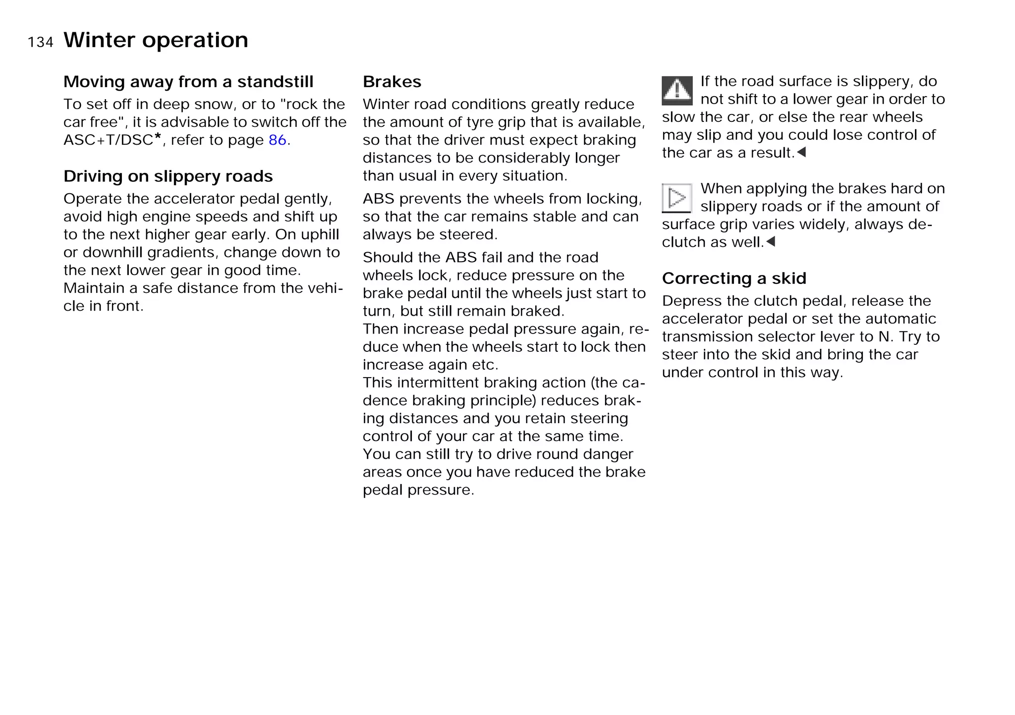 134nWinter operation
Moving away from a standstill
To set off in deep snow, or to "rock the
car free", it is advisable to switch off the
ASC+T/DSC*, refer to page 86.
Driving on slippery roads
Operate the accelerator pedal gently,
avoid high engine speeds and shift up
to the next higher gear early. On uphill
or downhill gradients, change down to
the next lower gear in good time.
Maintain a safe distance from the vehi-
cle in front.
Brakes
Winter road conditions greatly reduce
the amount of tyre grip that is available,
so that the driver must expect braking
distances to be considerably longer
than usual in every situation.
ABS prevents the wheels from locking,
so that the car remains stable and can
always be steered.
Should the ABS fail and the road
wheels lock, reduce pressure on the
brake pedal until the wheels just start to
turn, but still remain braked.
Then increase pedal pressure again, re-
duce when the wheels start to lock then
increase again etc.
This intermittent braking action (the ca-
dence braking principle) reduces brak-
ing distances and you retain steering
control of your car at the same time.
You can still try to drive round danger
areas once you have reduced the brake
pedal pressure.
If the road surface is slippery, do
not shift to a lower gear in order to
slow the car, or else the rear wheels
may slip and you could lose control of
the car as a result.<
When applying the brakes hard on
slippery roads or if the amount of
surface grip varies widely, always de-
clutch as well.<
Correcting a skid
Depress the clutch pedal, release the
accelerator pedal or set the automatic
transmission selector lever to N. Try to
steer into the skid and bring the car
under control in this way.
Online Edition for Part-No. 01 41 9 791 301 - © 01/99 BMW AG
 