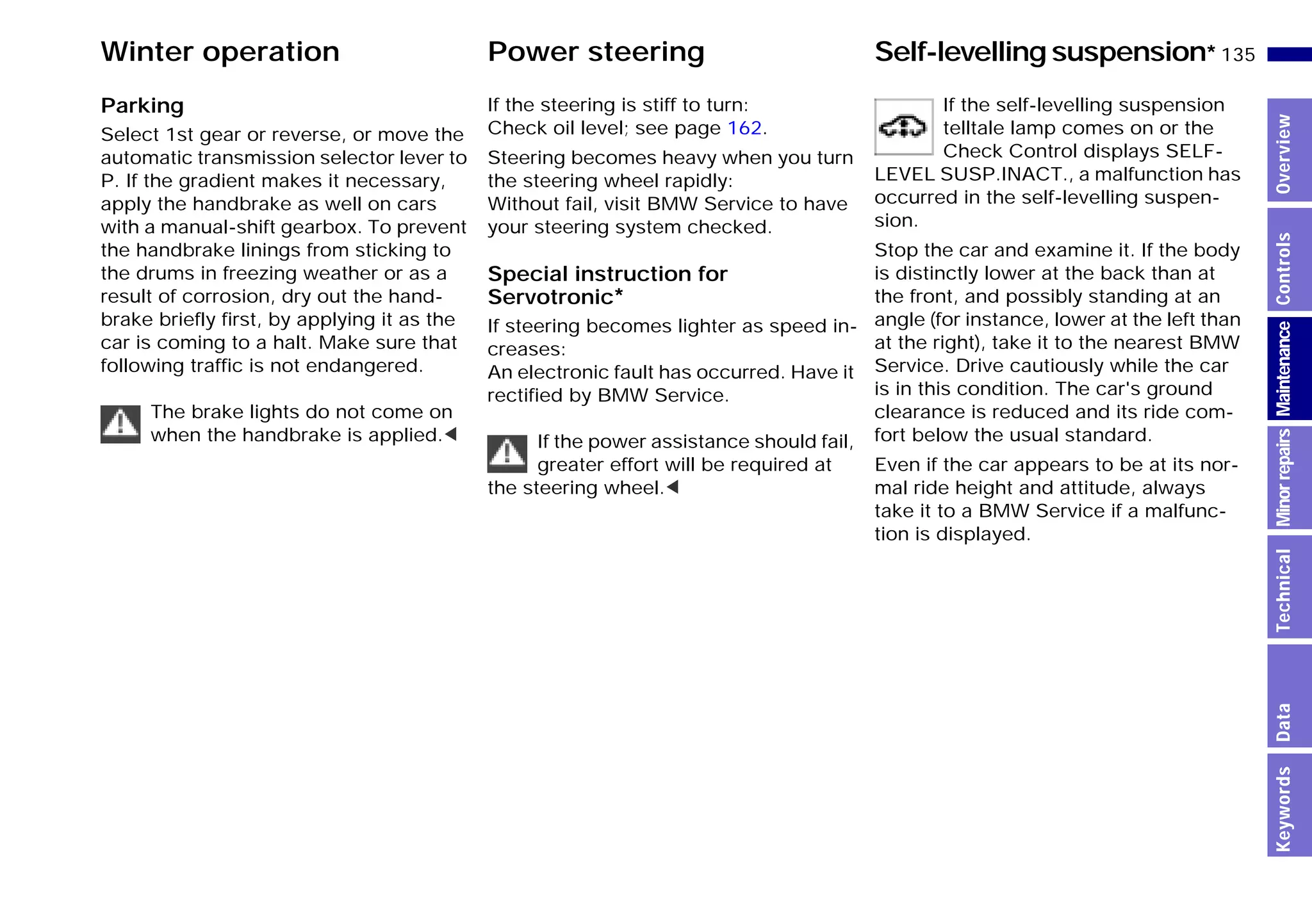 135n
MinorrepairsKeywordsOverviewControlsMaintenanceTechnicalData
Winter operation Power steering Self-levelling suspension*
Parking
Select 1st gear or reverse, or move the
automatic transmission selector lever to
P. If the gradient makes it necessary,
apply the handbrake as well on cars
with a manual-shift gearbox. To prevent
the handbrake linings from sticking to
the drums in freezing weather or as a
result of corrosion, dry out the hand-
brake briefly first, by applying it as the
car is coming to a halt. Make sure that
following traffic is not endangered.
The brake lights do not come on
when the handbrake is applied.<
If the steering is stiff to turn:
Check oil level; see page 162.
Steering becomes heavy when you turn
the steering wheel rapidly:
Without fail, visit BMW Service to have
your steering system checked.
Special instruction for
Servotronic*
If steering becomes lighter as speed in-
creases:
An electronic fault has occurred. Have it
rectified by BMW Service.
If the power assistance should fail,
greater effort will be required at
the steering wheel.<
If the self-levelling suspension
telltale lamp comes on or the
Check Control displays SELF-
LEVEL SUSP.INACT., a malfunction has
occurred in the self-levelling suspen-
sion.
Stop the car and examine it. If the body
is distinctly lower at the back than at
the front, and possibly standing at an
angle (for instance, lower at the left than
at the right), take it to the nearest BMW
Service. Drive cautiously while the car
is in this condition. The car's ground
clearance is reduced and its ride com-
fort below the usual standard.
Even if the car appears to be at its nor-
mal ride height and attitude, always
take it to a BMW Service if a malfunc-
tion is displayed.
Online Edition for Part-No. 01 41 9 791 301 - © 01/99 BMW AG
 