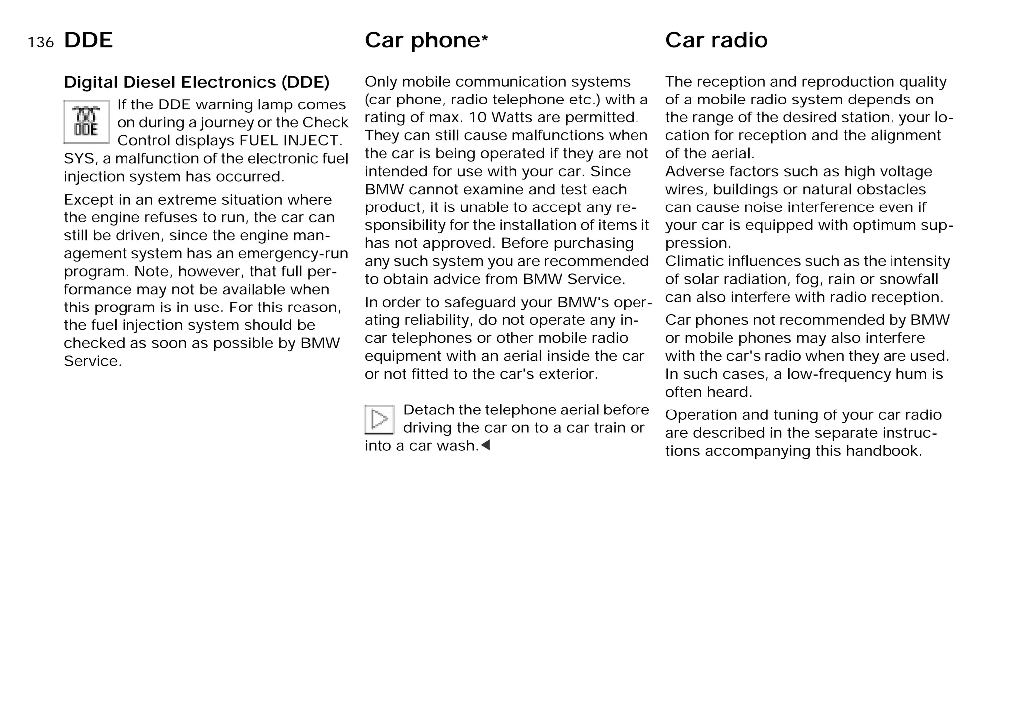 136nDDE Car phone* Car radio
Digital Diesel Electronics (DDE)
If the DDE warning lamp comes
on during a journey or the Check
Control displays FUEL INJECT.
SYS, a malfunction of the electronic fuel
injection system has occurred.
Except in an extreme situation where
the engine refuses to run, the car can
still be driven, since the engine man-
agement system has an emergency-run
program. Note, however, that full per-
formance may not be available when
this program is in use. For this reason,
the fuel injection system should be
checked as soon as possible by BMW
Service.
Only mobile communication systems
(car phone, radio telephone etc.) with a
rating of max. 10 Watts are permitted.
They can still cause malfunctions when
the car is being operated if they are not
intended for use with your car. Since
BMW cannot examine and test each
product, it is unable to accept any re-
sponsibility for the installation of items it
has not approved. Before purchasing
any such system you are recommended
to obtain advice from BMW Service.
In order to safeguard your BMW's oper-
ating reliability, do not operate any in-
car telephones or other mobile radio
equipment with an aerial inside the car
or not fitted to the car's exterior.
Detach the telephone aerial before
driving the car on to a car train or
into a car wash.<
The reception and reproduction quality
of a mobile radio system depends on
the range of the desired station, your lo-
cation for reception and the alignment
of the aerial.
Adverse factors such as high voltage
wires, buildings or natural obstacles
can cause noise interference even if
your car is equipped with optimum sup-
pression.
Climatic influences such as the intensity
of solar radiation, fog, rain or snowfall
can also interfere with radio reception.
Car phones not recommended by BMW
or mobile phones may also interfere
with the car's radio when they are used.
In such cases, a low-frequency hum is
often heard.
Operation and tuning of your car radio
are described in the separate instruc-
tions accompanying this handbook.
Online Edition for Part-No. 01 41 9 791 301 - © 01/99 BMW AG
 