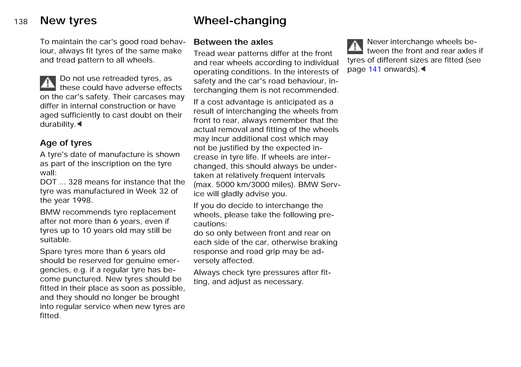 138n New tyres Wheel-changing
To maintain the car's good road behav-
iour, always fit tyres of the same make
and tread pattern to all wheels.
Do not use retreaded tyres, as
these could have adverse effects
on the car's safety. Their carcases may
differ in internal construction or have
aged sufficiently to cast doubt on their
durability.<
Age of tyres
A tyre's date of manufacture is shown
as part of the inscription on the tyre
wall:
DOT ... 328 means for instance that the
tyre was manufactured in Week 32 of
the year 1998.
BMW recommends tyre replacement
after not more than 6 years, even if
tyres up to 10 years old may still be
suitable.
Spare tyres more than 6 years old
should be reserved for genuine emer-
gencies, e.g. if a regular tyre has be-
come punctured. New tyres should be
fitted in their place as soon as possible,
and they should no longer be brought
into regular service when new tyres are
fitted.
Between the axles
Tread wear patterns differ at the front
and rear wheels according to individual
operating conditions. In the interests of
safety and the car's road behaviour, in-
terchanging them is not recommended.
If a cost advantage is anticipated as a
result of interchanging the wheels from
front to rear, always remember that the
actual removal and fitting of the wheels
may incur additional cost which may
not be justified by the expected in-
crease in tyre life. If wheels are inter-
changed, this should always be under-
taken at relatively frequent intervals
(max. 5000 km/3000 miles). BMW Serv-
ice will gladly advise you.
If you do decide to interchange the
wheels, please take the following pre-
cautions:
do so only between front and rear on
each side of the car, otherwise braking
response and road grip may be ad-
versely affected.
Always check tyre pressures after fit-
ting, and adjust as necessary.
Never interchange wheels be-
tween the front and rear axles if
tyres of different sizes are ﬁtted (see
page 141 onwards).<
Online Edition for Part-No. 01 41 9 791 301 - © 01/99 BMW AG
 