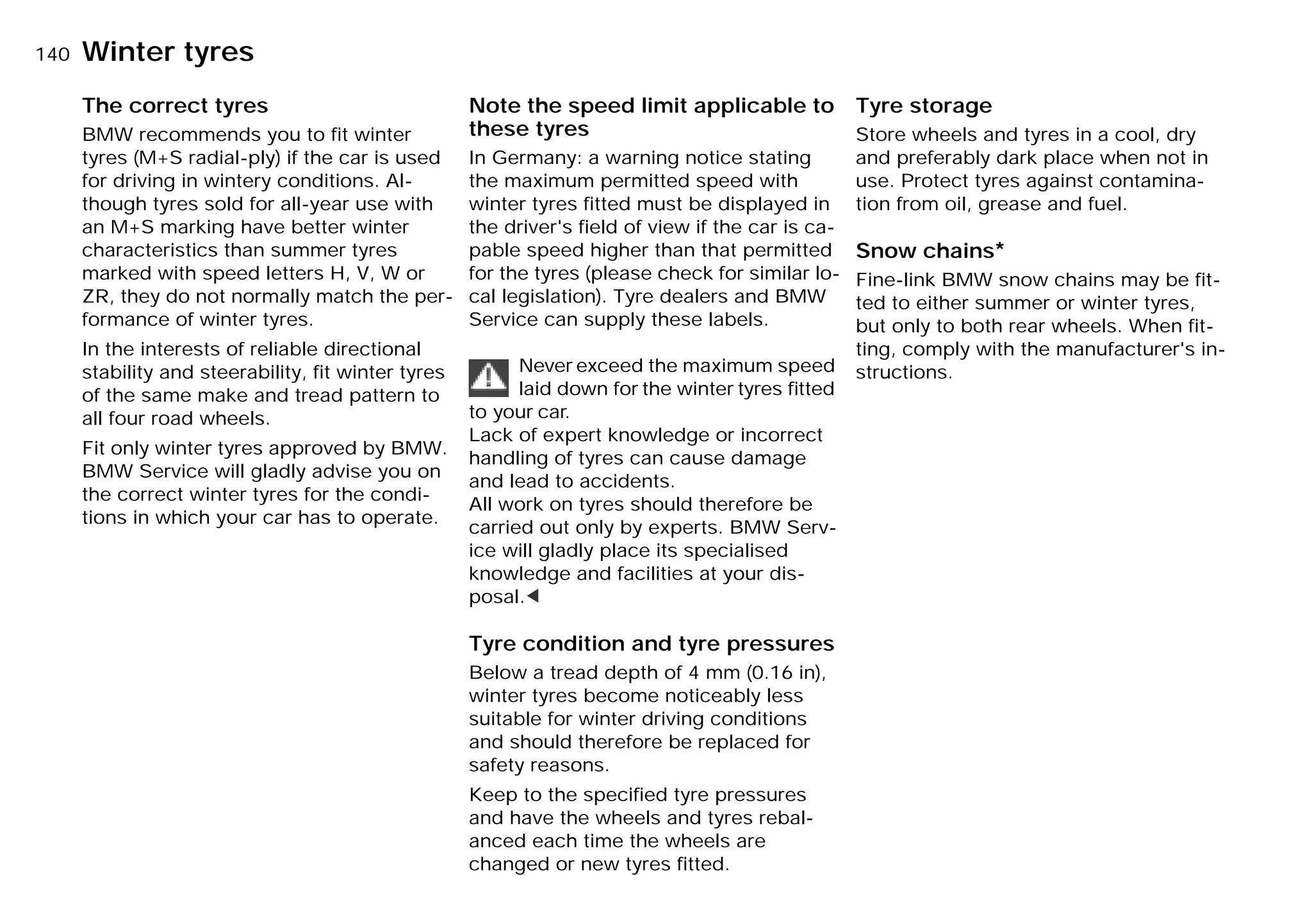 140nWinter tyres
The correct tyres
BMW recommends you to fit winter
tyres (M+S radial-ply) if the car is used
for driving in wintery conditions. Al-
though tyres sold for all-year use with
an M+S marking have better winter
characteristics than summer tyres
marked with speed letters H, V, W or
ZR, they do not normally match the per-
formance of winter tyres.
In the interests of reliable directional
stability and steerability, fit winter tyres
of the same make and tread pattern to
all four road wheels.
Fit only winter tyres approved by BMW.
BMW Service will gladly advise you on
the correct winter tyres for the condi-
tions in which your car has to operate.
Note the speed limit applicable to
these tyres
In Germany: a warning notice stating
the maximum permitted speed with
winter tyres fitted must be displayed in
the driver's field of view if the car is ca-
pable speed higher than that permitted
for the tyres (please check for similar lo-
cal legislation). Tyre dealers and BMW
Service can supply these labels.
Never exceed the maximum speed
laid down for the winter tyres ﬁtted
to your car.
Lack of expert knowledge or incorrect
handling of tyres can cause damage
and lead to accidents.
All work on tyres should therefore be
carried out only by experts. BMW Serv-
ice will gladly place its specialised
knowledge and facilities at your dis-
posal.<
Tyre condition and tyre pressures
Below a tread depth of 4 mm (0.16 in),
winter tyres become noticeably less
suitable for winter driving conditions
and should therefore be replaced for
safety reasons.
Keep to the specified tyre pressures
and have the wheels and tyres rebal-
anced each time the wheels are
changed or new tyres fitted.
Tyre storage
Store wheels and tyres in a cool, dry
and preferably dark place when not in
use. Protect tyres against contamina-
tion from oil, grease and fuel.
Snow chains*
Fine-link BMW snow chains may be fit-
ted to either summer or winter tyres,
but only to both rear wheels. When fit-
ting, comply with the manufacturer's in-
structions.
Online Edition for Part-No. 01 41 9 791 301 - © 01/99 BMW AG
 