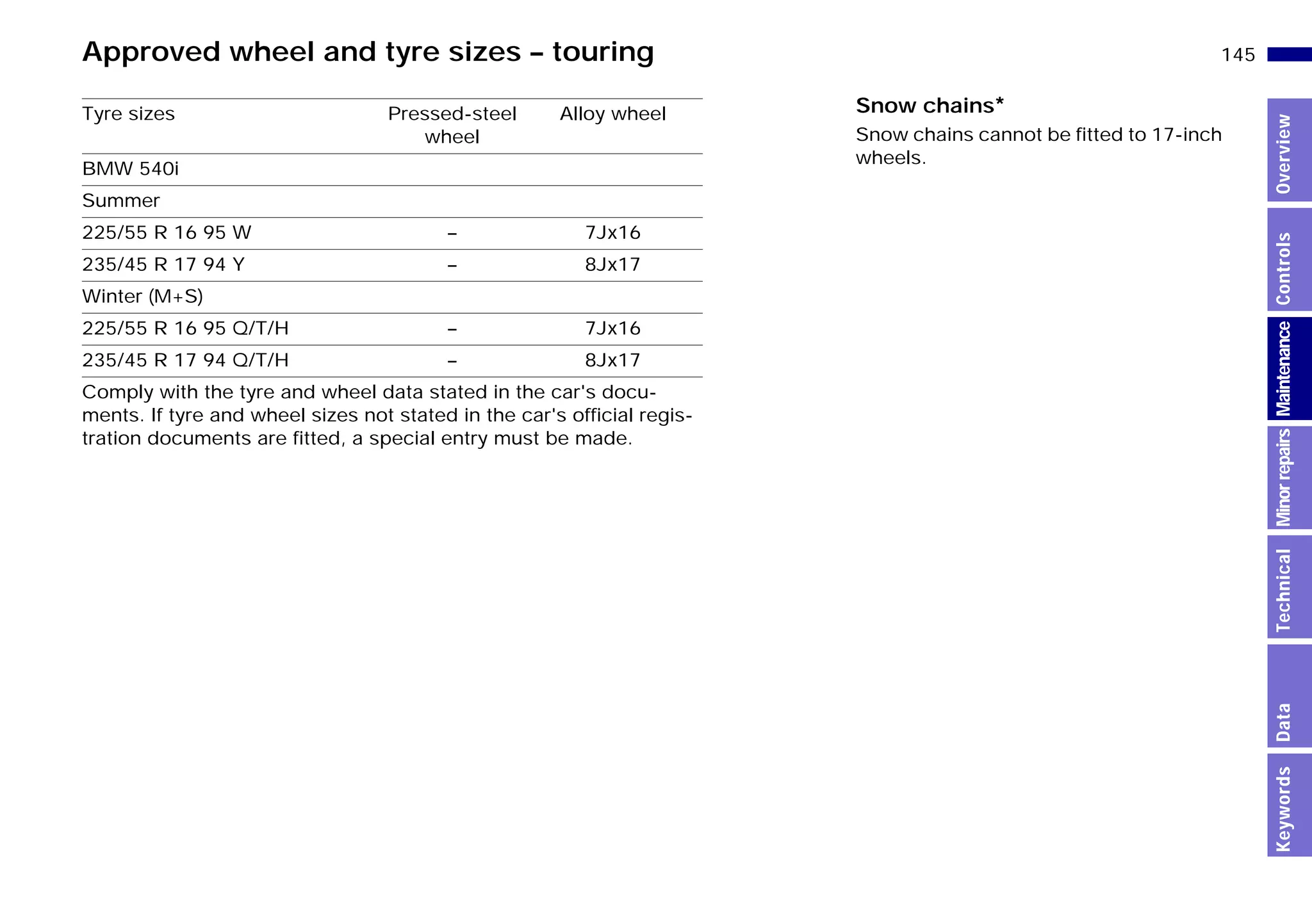 145n
MinorrepairsKeywordsOverviewControlsMaintenanceTechnicalData
Approved wheel and tyre sizes – touring
Tyre sizes Pressed-steel
wheel
Alloy wheel
BMW 540i
Summer
225/55 R 16 95 W – 7Jx16
235/45 R 17 94 Y – 8Jx17
Winter (M+S)
225/55 R 16 95 Q/T/H – 7Jx16
235/45 R 17 94 Q/T/H – 8Jx17
Comply with the tyre and wheel data stated in the car's docu-
ments. If tyre and wheel sizes not stated in the car's official regis-
tration documents are fitted, a special entry must be made.
Snow chains*
Snow chains cannot be fitted to 17-inch
wheels.
Online Edition for Part-No. 01 41 9 791 301 - © 01/99 BMW AG
 