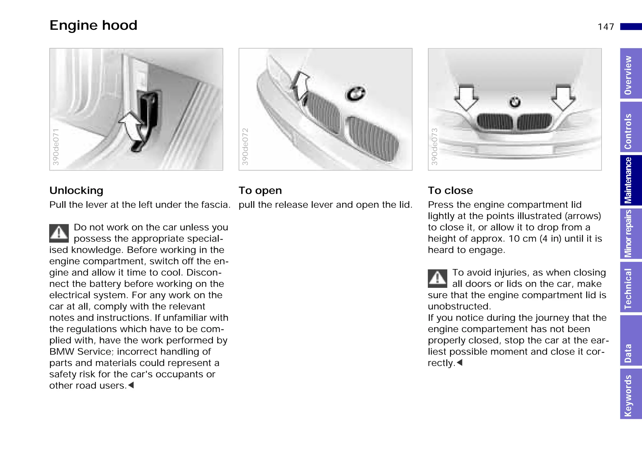 147n
MinorrepairsKeywordsOverviewControlsMaintenanceTechnicalData
Unlocking
Pull the lever at the left under the fascia.
Do not work on the car unless you
possess the appropriate special-
ised knowledge. Before working in the
engine compartment, switch off the en-
gine and allow it time to cool. Discon-
nect the battery before working on the
electrical system. For any work on the
car at all, comply with the relevant
notes and instructions. If unfamiliar with
the regulations which have to be com-
plied with, have the work performed by
BMW Service; incorrect handling of
parts and materials could represent a
safety risk for the car's occupants or
other road users.<
390de071
To open
pull the release lever and open the lid.
390de072
To close
Press the engine compartment lid
lightly at the points illustrated (arrows)
to close it, or allow it to drop from a
height of approx. 10 cm (4 in) until it is
heard to engage.
To avoid injuries, as when closing
all doors or lids on the car, make
sure that the engine compartment lid is
unobstructed.
If you notice during the journey that the
engine compartement has not been
properly closed, stop the car at the ear-
liest possible moment and close it cor-
rectly.<
390de073
Engine hood
Online Edition for Part-No. 01 41 9 791 301 - © 01/99 BMW AG
 