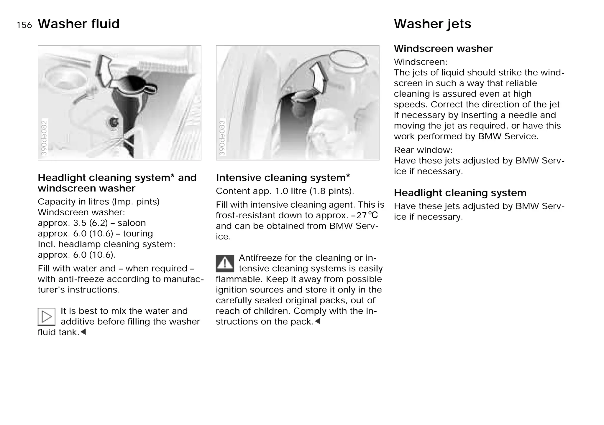 156nWasher fluid Washer jets
Headlight cleaning system* and
windscreen washer
Capacity in litres (Imp. pints)
Windscreen washer:
approx. 3.5 (6.2) – saloon
approx. 6.0 (10.6) – touring
Incl. headlamp cleaning system:
approx. 6.0 (10.6).
Fill with water and – when required –
with anti-freeze according to manufac-
turer's instructions.
It is best to mix the water and
additive before filling the washer
fluid tank.<
390de082
Intensive cleaning system*
Content app. 1.0 litre (1.8 pints).
Fill with intensive cleaning agent. This is
frost-resistant down to approx. –276
and can be obtained from BMW Serv-
ice.
Antifreeze for the cleaning or in-
tensive cleaning systems is easily
flammable. Keep it away from possible
ignition sources and store it only in the
carefully sealed original packs, out of
reach of children. Comply with the in-
structions on the pack.<
390de083
Windscreen washer
Windscreen:
The jets of liquid should strike the wind-
screen in such a way that reliable
cleaning is assured even at high
speeds. Correct the direction of the jet
if necessary by inserting a needle and
moving the jet as required, or have this
work performed by BMW Service.
Rear window:
Have these jets adjusted by BMW Serv-
ice if necessary.
Headlight cleaning system
Have these jets adjusted by BMW Serv-
ice if necessary.
Online Edition for Part-No. 01 41 9 791 301 - © 01/99 BMW AG
 