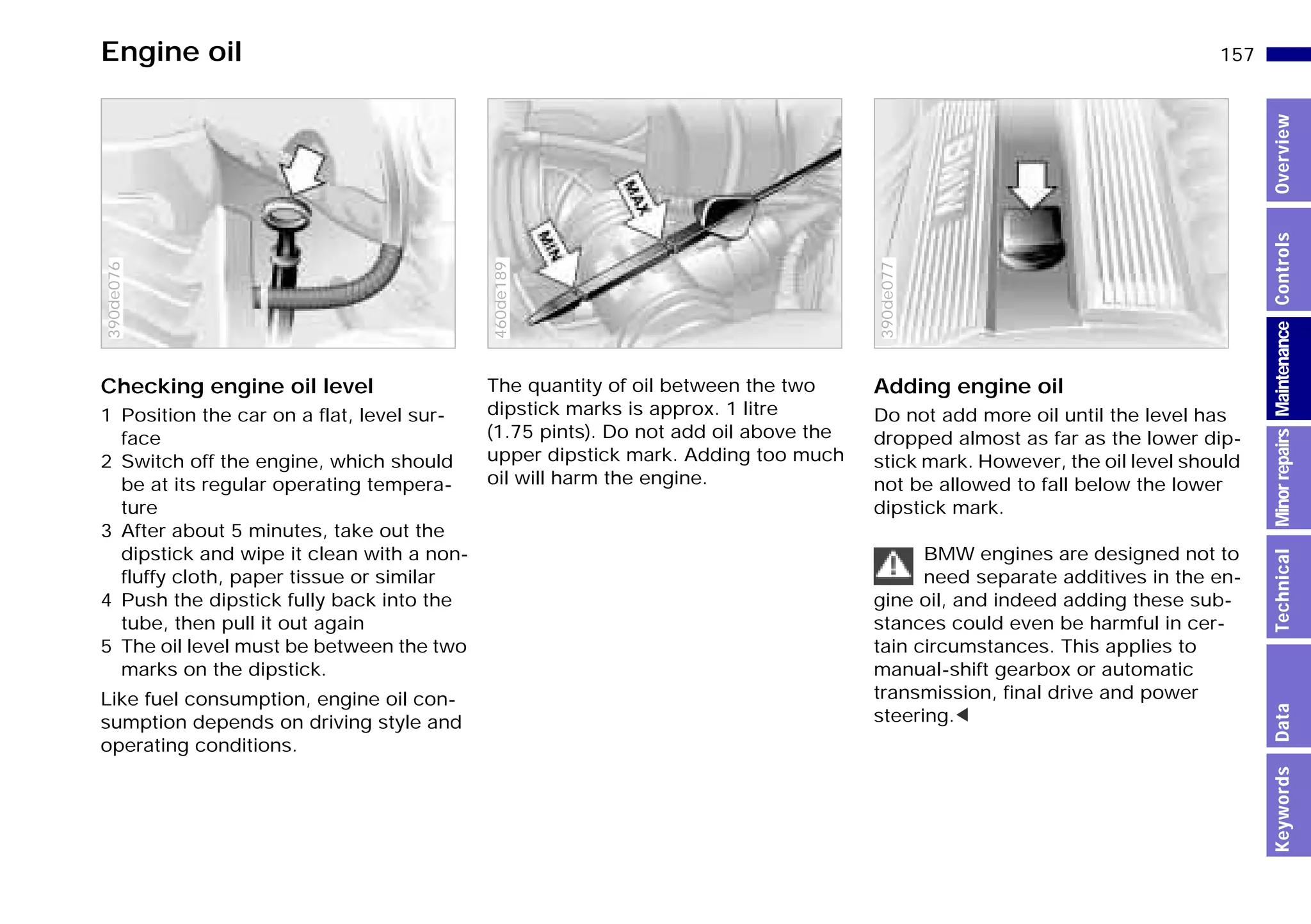 157n
MinorrepairsKeywordsOverviewControlsMaintenanceTechnicalData
Engine oil
Checking engine oil level
1 Position the car on a flat, level sur-
face
2 Switch off the engine, which should
be at its regular operating tempera-
ture
3 After about 5 minutes, take out the
dipstick and wipe it clean with a non-
fluffy cloth, paper tissue or similar
4 Push the dipstick fully back into the
tube, then pull it out again
5 The oil level must be between the two
marks on the dipstick.
Like fuel consumption, engine oil con-
sumption depends on driving style and
operating conditions.
390de076
The quantity of oil between the two
dipstick marks is approx. 1 litre
(1.75 pints). Do not add oil above the
upper dipstick mark. Adding too much
oil will harm the engine.
460de189
Adding engine oil
Do not add more oil until the level has
dropped almost as far as the lower dip-
stick mark. However, the oil level should
not be allowed to fall below the lower
dipstick mark.
BMW engines are designed not to
need separate additives in the en-
gine oil, and indeed adding these sub-
stances could even be harmful in cer-
tain circumstances. This applies to
manual-shift gearbox or automatic
transmission, final drive and power
steering.<
390de077
Online Edition for Part-No. 01 41 9 791 301 - © 01/99 BMW AG
 