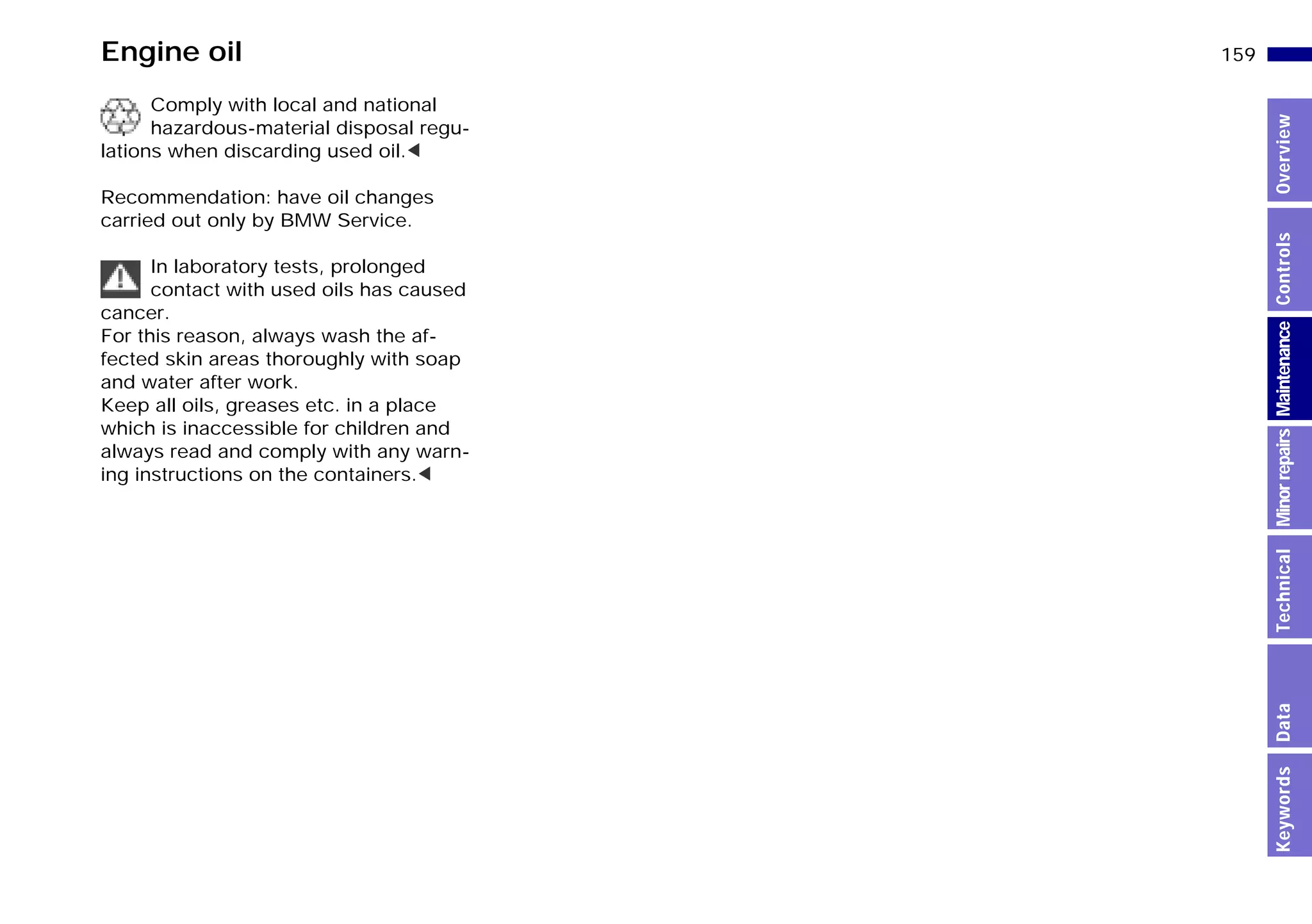 159n
MinorrepairsKeywordsOverviewControlsMaintenanceTechnicalData
Engine oil
Comply with local and national
hazardous-material disposal regu-
lations when discarding used oil.<
Recommendation: have oil changes
carried out only by BMW Service.
In laboratory tests, prolonged
contact with used oils has caused
cancer.
For this reason, always wash the af-
fected skin areas thoroughly with soap
and water after work.
Keep all oils, greases etc. in a place
which is inaccessible for children and
always read and comply with any warn-
ing instructions on the containers.<
Online Edition for Part-No. 01 41 9 791 301 - © 01/99 BMW AG
 