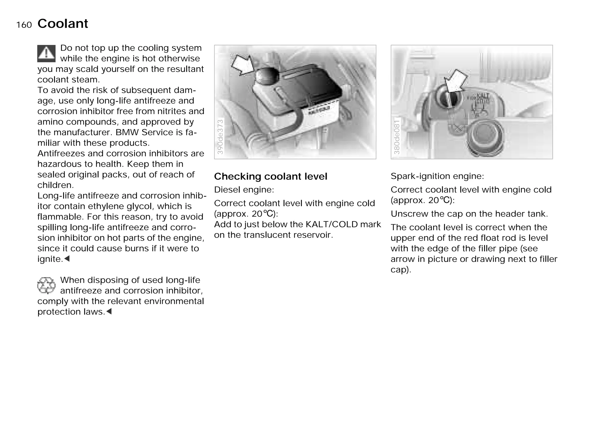 160nCoolant
Do not top up the cooling system
while the engine is hot otherwise
you may scald yourself on the resultant
coolant steam.
To avoid the risk of subsequent dam-
age, use only long-life antifreeze and
corrosion inhibitor free from nitrites and
amino compounds, and approved by
the manufacturer. BMW Service is fa-
miliar with these products.
Antifreezes and corrosion inhibitors are
hazardous to health. Keep them in
sealed original packs, out of reach of
children.
Long-life antifreeze and corrosion inhib-
itor contain ethylene glycol, which is
flammable. For this reason, try to avoid
spilling long-life antifreeze and corro-
sion inhibitor on hot parts of the engine,
since it could cause burns if it were to
ignite.<
When disposing of used long-life
antifreeze and corrosion inhibitor,
comply with the relevant environmental
protection laws.<
Checking coolant level
Diesel engine:
Correct coolant level with engine cold
(approx. 206):
Add to just below the KALT/COLD mark
on the translucent reservoir.
390de373
Spark-ignition engine:
Correct coolant level with engine cold
(approx. 206):
Unscrew the cap on the header tank.
The coolant level is correct when the
upper end of the red float rod is level
with the edge of the filler pipe (see
arrow in picture or drawing next to filler
cap).
380de081
Online Edition for Part-No. 01 41 9 791 301 - © 01/99 BMW AG
 
