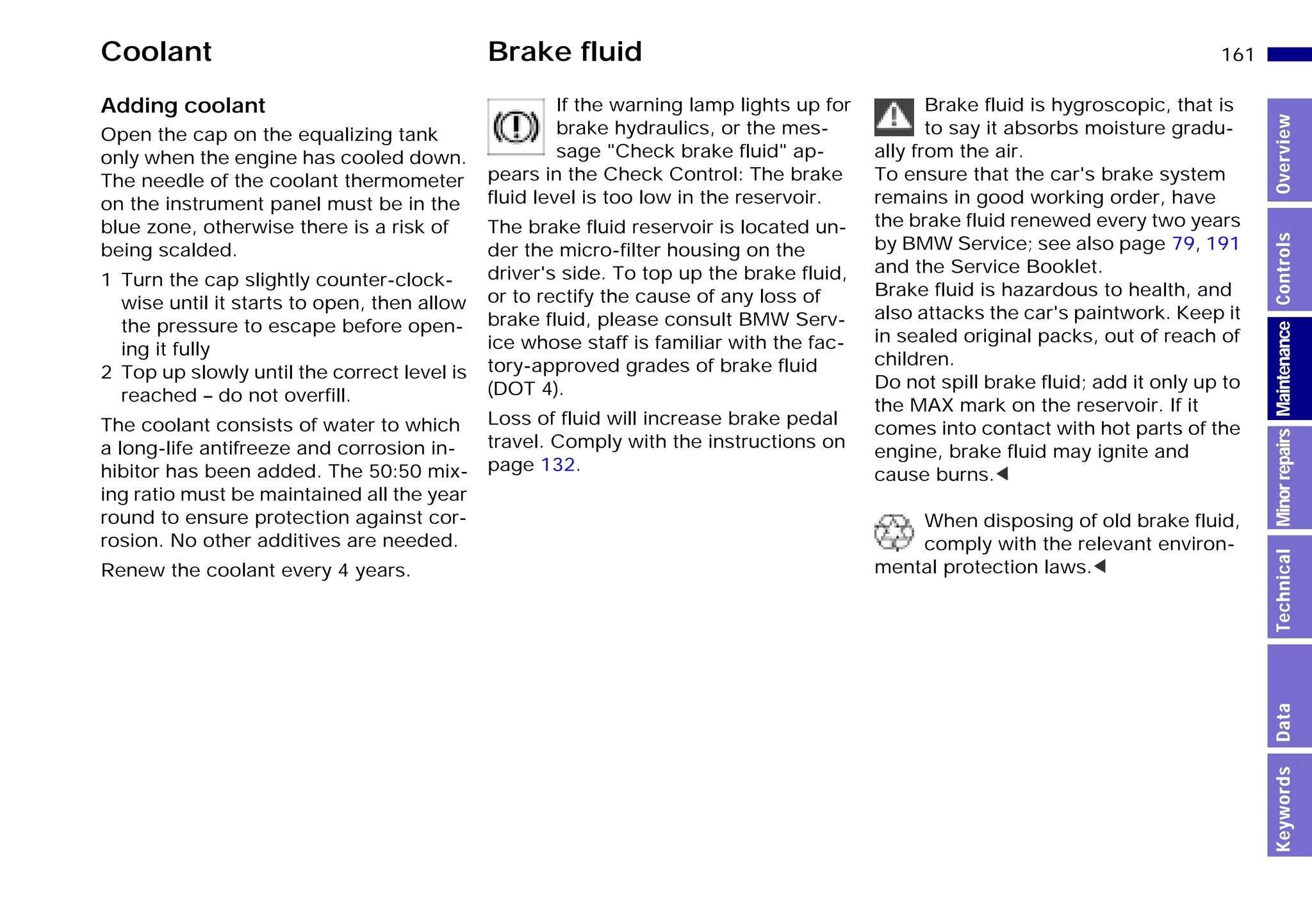 161n
MinorrepairsKeywordsOverviewControlsMaintenanceTechnicalData
Coolant Brake fluid
Adding coolant
Open the cap on the equalizing tank
only when the engine has cooled down.
The needle of the coolant thermometer
on the instrument panel must be in the
blue zone, otherwise there is a risk of
being scalded.
1 Turn the cap slightly counter-clock-
wise until it starts to open, then allow
the pressure to escape before open-
ing it fully
2 Top up slowly until the correct level is
reached – do not overfill.
The coolant consists of water to which
a long-life antifreeze and corrosion in-
hibitor has been added. The 50:50 mix-
ing ratio must be maintained all the year
round to ensure protection against cor-
rosion. No other additives are needed.
Renew the coolant every 4 years.
If the warning lamp lights up for
brake hydraulics, or the mes-
sage "Check brake fluid" ap-
pears in the Check Control: The brake
fluid level is too low in the reservoir.
The brake fluid reservoir is located un-
der the micro-filter housing on the
driver's side. To top up the brake fluid,
or to rectify the cause of any loss of
brake fluid, please consult BMW Serv-
ice whose staff is familiar with the fac-
tory-approved grades of brake fluid
(DOT 4).
Loss of fluid will increase brake pedal
travel. Comply with the instructions on
page 132.
Brake fluid is hygroscopic, that is
to say it absorbs moisture gradu-
ally from the air.
To ensure that the car's brake system
remains in good working order, have
the brake fluid renewed every two years
by BMW Service; see also page 79, 191
and the Service Booklet.
Brake fluid is hazardous to health, and
also attacks the car's paintwork. Keep it
in sealed original packs, out of reach of
children.
Do not spill brake fluid; add it only up to
the MAX mark on the reservoir. If it
comes into contact with hot parts of the
engine, brake fluid may ignite and
cause burns.<
When disposing of old brake fluid,
comply with the relevant environ-
mental protection laws.<
Online Edition for Part-No. 01 41 9 791 301 - © 01/99 BMW AG
 