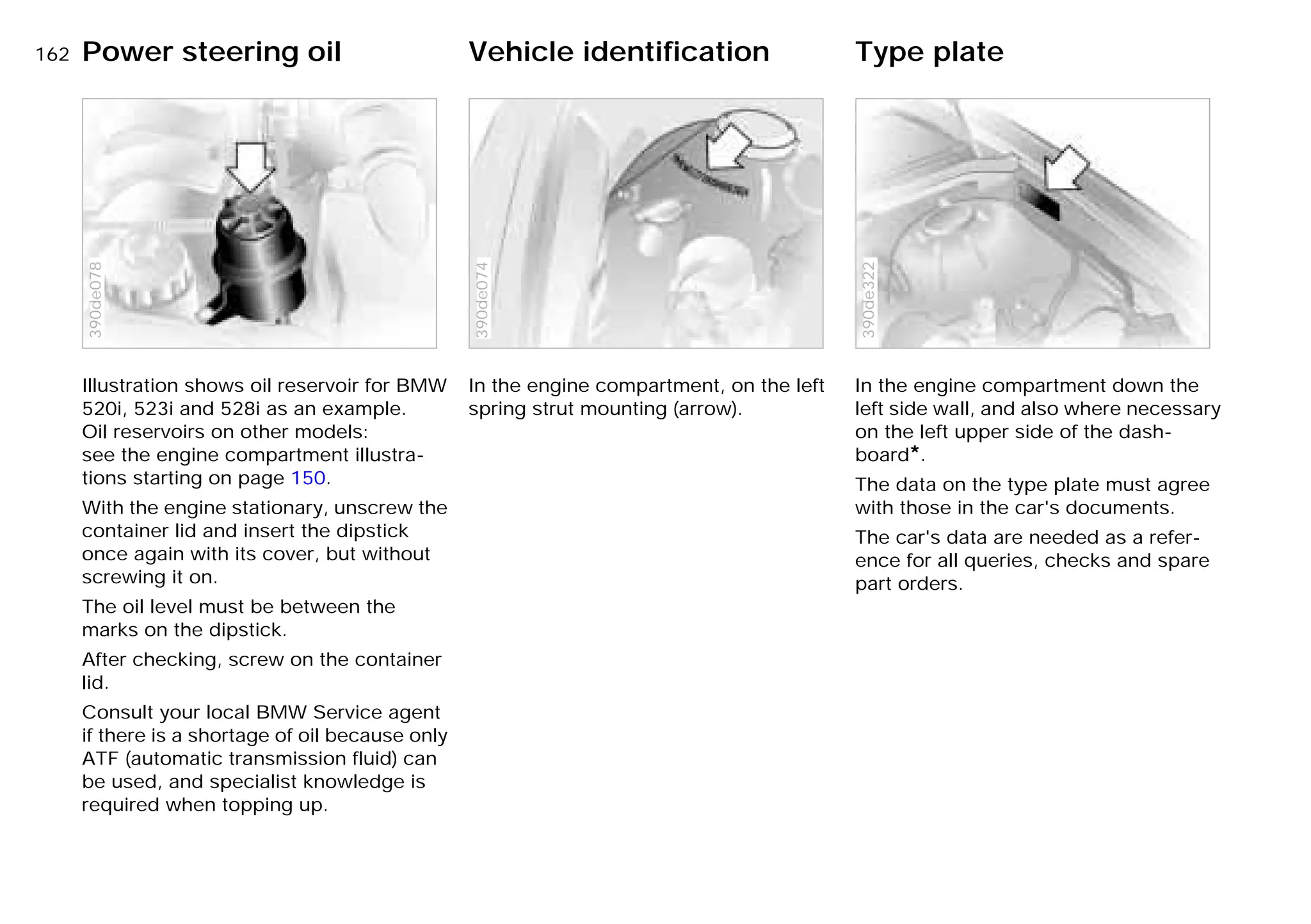 162nPower steering oil Vehicle identification Type plate
Illustration shows oil reservoir for BMW
520i, 523i and 528i as an example.
Oil reservoirs on other models:
see the engine compartment illustra-
tions starting on page 150.
With the engine stationary, unscrew the
container lid and insert the dipstick
once again with its cover, but without
screwing it on.
The oil level must be between the
marks on the dipstick.
After checking, screw on the container
lid.
Consult your local BMW Service agent
if there is a shortage of oil because only
ATF (automatic transmission fluid) can
be used, and specialist knowledge is
required when topping up.
390de078
In the engine compartment, on the left
spring strut mounting (arrow).
390de074
In the engine compartment down the
left side wall, and also where necessary
on the left upper side of the dash-
board*.
The data on the type plate must agree
with those in the car's documents.
The car's data are needed as a refer-
ence for all queries, checks and spare
part orders.
390de322
Online Edition for Part-No. 01 41 9 791 301 - © 01/99 BMW AG
 