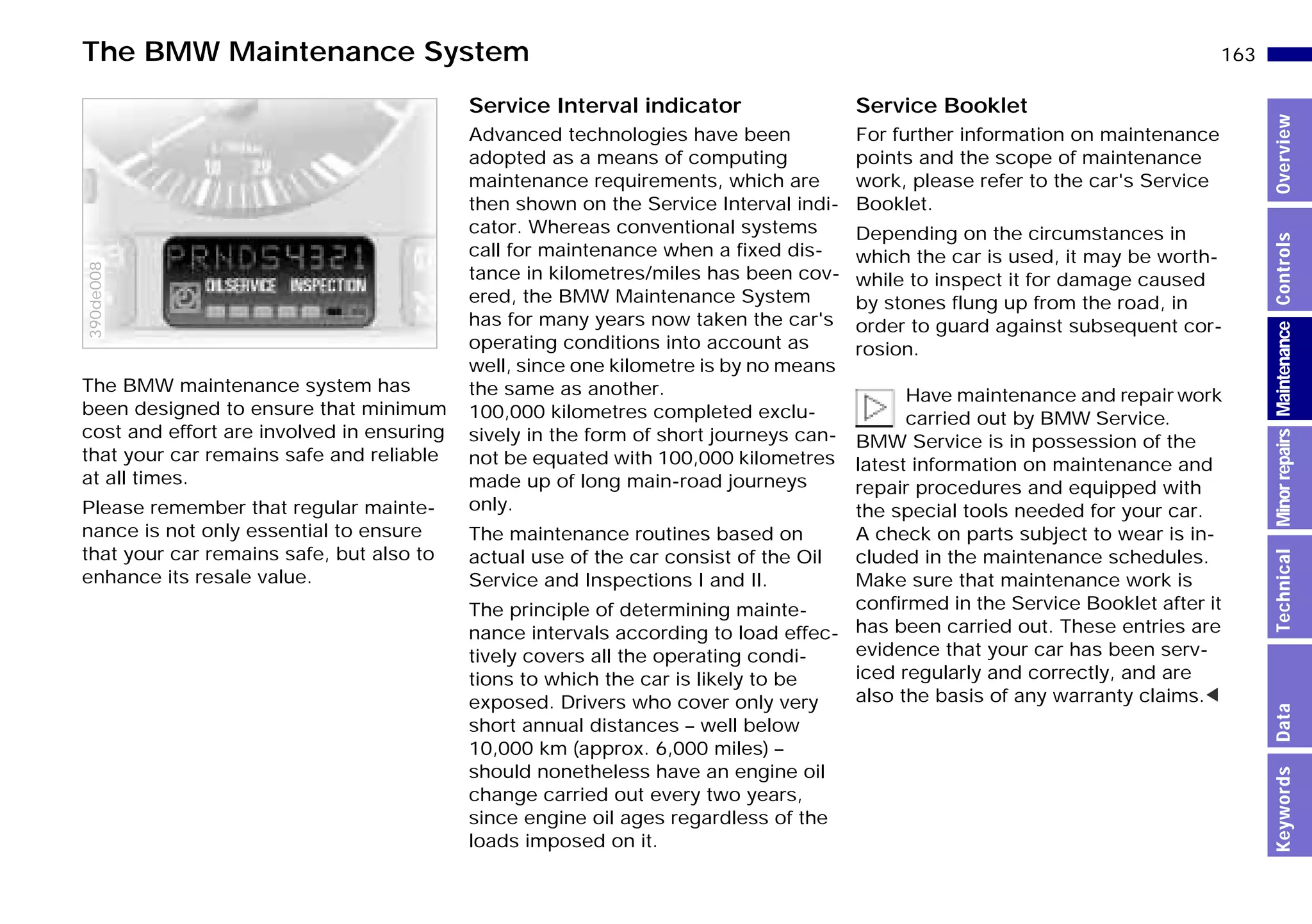 163n
MinorrepairsKeywordsOverviewControlsMaintenanceTechnicalData
The BMW maintenance system has
been designed to ensure that minimum
cost and effort are involved in ensuring
that your car remains safe and reliable
at all times.
Please remember that regular mainte-
nance is not only essential to ensure
that your car remains safe, but also to
enhance its resale value.
390de008
Service Interval indicator
Advanced technologies have been
adopted as a means of computing
maintenance requirements, which are
then shown on the Service Interval indi-
cator. Whereas conventional systems
call for maintenance when a fixed dis-
tance in kilometres/miles has been cov-
ered, the BMW Maintenance System
has for many years now taken the car's
operating conditions into account as
well, since one kilometre is by no means
the same as another.
100,000 kilometres completed exclu-
sively in the form of short journeys can-
not be equated with 100,000 kilometres
made up of long main-road journeys
only.
The maintenance routines based on
actual use of the car consist of the Oil
Service and Inspections I and II.
The principle of determining mainte-
nance intervals according to load effec-
tively covers all the operating condi-
tions to which the car is likely to be
exposed. Drivers who cover only very
short annual distances – well below
10,000 km (approx. 6,000 miles) –
should nonetheless have an engine oil
change carried out every two years,
since engine oil ages regardless of the
loads imposed on it.
Service Booklet
For further information on maintenance
points and the scope of maintenance
work, please refer to the car's Service
Booklet.
Depending on the circumstances in
which the car is used, it may be worth-
while to inspect it for damage caused
by stones flung up from the road, in
order to guard against subsequent cor-
rosion.
Have maintenance and repair work
carried out by BMW Service.
BMW Service is in possession of the
latest information on maintenance and
repair procedures and equipped with
the special tools needed for your car.
A check on parts subject to wear is in-
cluded in the maintenance schedules.
Make sure that maintenance work is
confirmed in the Service Booklet after it
has been carried out. These entries are
evidence that your car has been serv-
iced regularly and correctly, and are
also the basis of any warranty claims.<
The BMW Maintenance System
Online Edition for Part-No. 01 41 9 791 301 - © 01/99 BMW AG
 