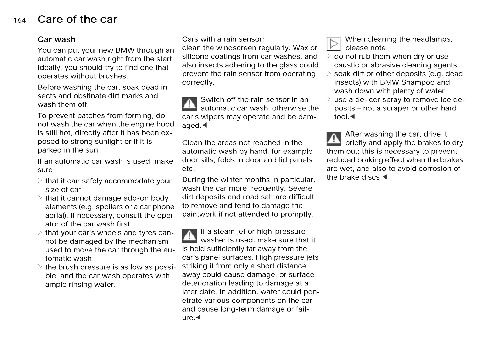 164n Care of the car
Car wash
You can put your new BMW through an
automatic car wash right from the start.
Ideally, you should try to find one that
operates without brushes.
Before washing the car, soak dead in-
sects and obstinate dirt marks and
wash them off.
To prevent patches from forming, do
not wash the car when the engine hood
is still hot, directly after it has been ex-
posed to strong sunlight or if it is
parked in the sun.
If an automatic car wash is used, make
sure
> that it can safely accommodate your
size of car
> that it cannot damage add-on body
elements (e.g. spoilers or a car phone
aerial). If necessary, consult the oper-
ator of the car wash first
> that your car's wheels and tyres can-
not be damaged by the mechanism
used to move the car through the au-
tomatic wash
> the brush pressure is as low as possi-
ble, and the car wash operates with
ample rinsing water.
Cars with a rain sensor:
clean the windscreen regularly. Wax or
silicone coatings from car washes, and
also insects adhering to the glass could
prevent the rain sensor from operating
correctly.
Switch off the rain sensor in an
automatic car wash, otherwise the
car’s wipers may operate and be dam-
aged.<
Clean the areas not reached in the
automatic wash by hand, for example
door sills, folds in door and lid panels
etc.
During the winter months in particular,
wash the car more frequently. Severe
dirt deposits and road salt are difficult
to remove and tend to damage the
paintwork if not attended to promptly.
If a steam jet or high-pressure
washer is used, make sure that it
is held sufficiently far away from the
car's panel surfaces. High pressure jets
striking it from only a short distance
away could cause damage, or surface
deterioration leading to damage at a
later date. In addition, water could pen-
etrate various components on the car
and cause long-term damage or fail-
ure.<
When cleaning the headlamps,
please note:
> do not rub them when dry or use
caustic or abrasive cleaning agents
> soak dirt or other deposits (e.g. dead
insects) with BMW Shampoo and
wash down with plenty of water
> use a de-icer spray to remove ice de-
posits – not a scraper or other hard
tool.<
After washing the car, drive it
briefly and apply the brakes to dry
them out; this is necessary to prevent
reduced braking effect when the brakes
are wet, and also to avoid corrosion of
the brake discs.<
Online Edition for Part-No. 01 41 9 791 301 - © 01/99 BMW AG
 