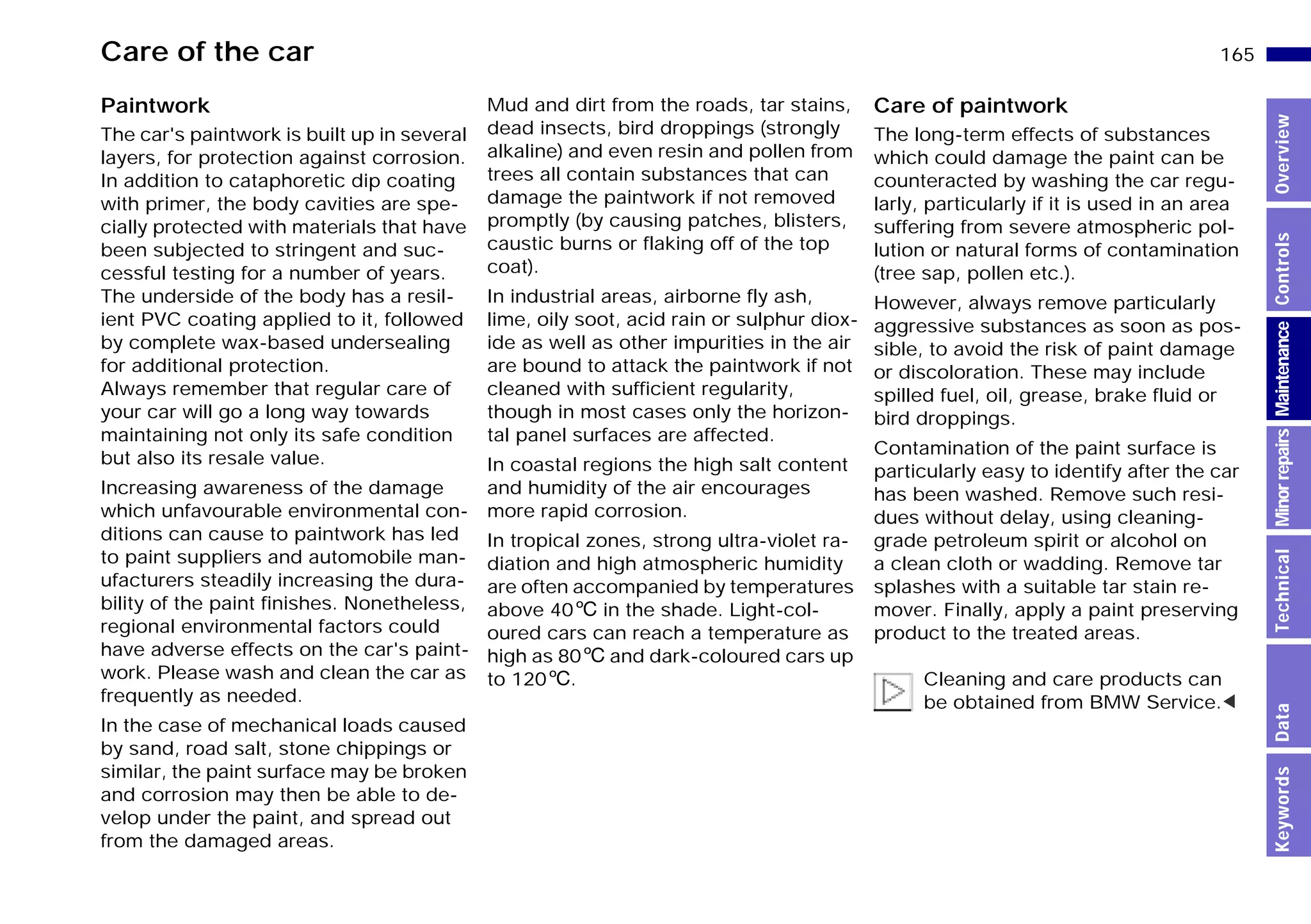 165n
MinorrepairsKeywordsOverviewControlsMaintenanceTechnicalData
Care of the car
Paintwork
The car's paintwork is built up in several
layers, for protection against corrosion.
In addition to cataphoretic dip coating
with primer, the body cavities are spe-
cially protected with materials that have
been subjected to stringent and suc-
cessful testing for a number of years.
The underside of the body has a resil-
ient PVC coating applied to it, followed
by complete wax-based undersealing
for additional protection.
Always remember that regular care of
your car will go a long way towards
maintaining not only its safe condition
but also its resale value.
Increasing awareness of the damage
which unfavourable environmental con-
ditions can cause to paintwork has led
to paint suppliers and automobile man-
ufacturers steadily increasing the dura-
bility of the paint finishes. Nonetheless,
regional environmental factors could
have adverse effects on the car's paint-
work. Please wash and clean the car as
frequently as needed.
In the case of mechanical loads caused
by sand, road salt, stone chippings or
similar, the paint surface may be broken
and corrosion may then be able to de-
velop under the paint, and spread out
from the damaged areas.
Mud and dirt from the roads, tar stains,
dead insects, bird droppings (strongly
alkaline) and even resin and pollen from
trees all contain substances that can
damage the paintwork if not removed
promptly (by causing patches, blisters,
caustic burns or flaking off of the top
coat).
In industrial areas, airborne fly ash,
lime, oily soot, acid rain or sulphur diox-
ide as well as other impurities in the air
are bound to attack the paintwork if not
cleaned with sufficient regularity,
though in most cases only the horizon-
tal panel surfaces are affected.
In coastal regions the high salt content
and humidity of the air encourages
more rapid corrosion.
In tropical zones, strong ultra-violet ra-
diation and high atmospheric humidity
are often accompanied by temperatures
above 406 in the shade. Light-col-
oured cars can reach a temperature as
high as 806 and dark-coloured cars up
to 1206.
Care of paintwork
The long-term effects of substances
which could damage the paint can be
counteracted by washing the car regu-
larly, particularly if it is used in an area
suffering from severe atmospheric pol-
lution or natural forms of contamination
(tree sap, pollen etc.).
However, always remove particularly
aggressive substances as soon as pos-
sible, to avoid the risk of paint damage
or discoloration. These may include
spilled fuel, oil, grease, brake fluid or
bird droppings.
Contamination of the paint surface is
particularly easy to identify after the car
has been washed. Remove such resi-
dues without delay, using cleaning-
grade petroleum spirit or alcohol on
a clean cloth or wadding. Remove tar
splashes with a suitable tar stain re-
mover. Finally, apply a paint preserving
product to the treated areas.
Cleaning and care products can
be obtained from BMW Service.<
Online Edition for Part-No. 01 41 9 791 301 - © 01/99 BMW AG
 