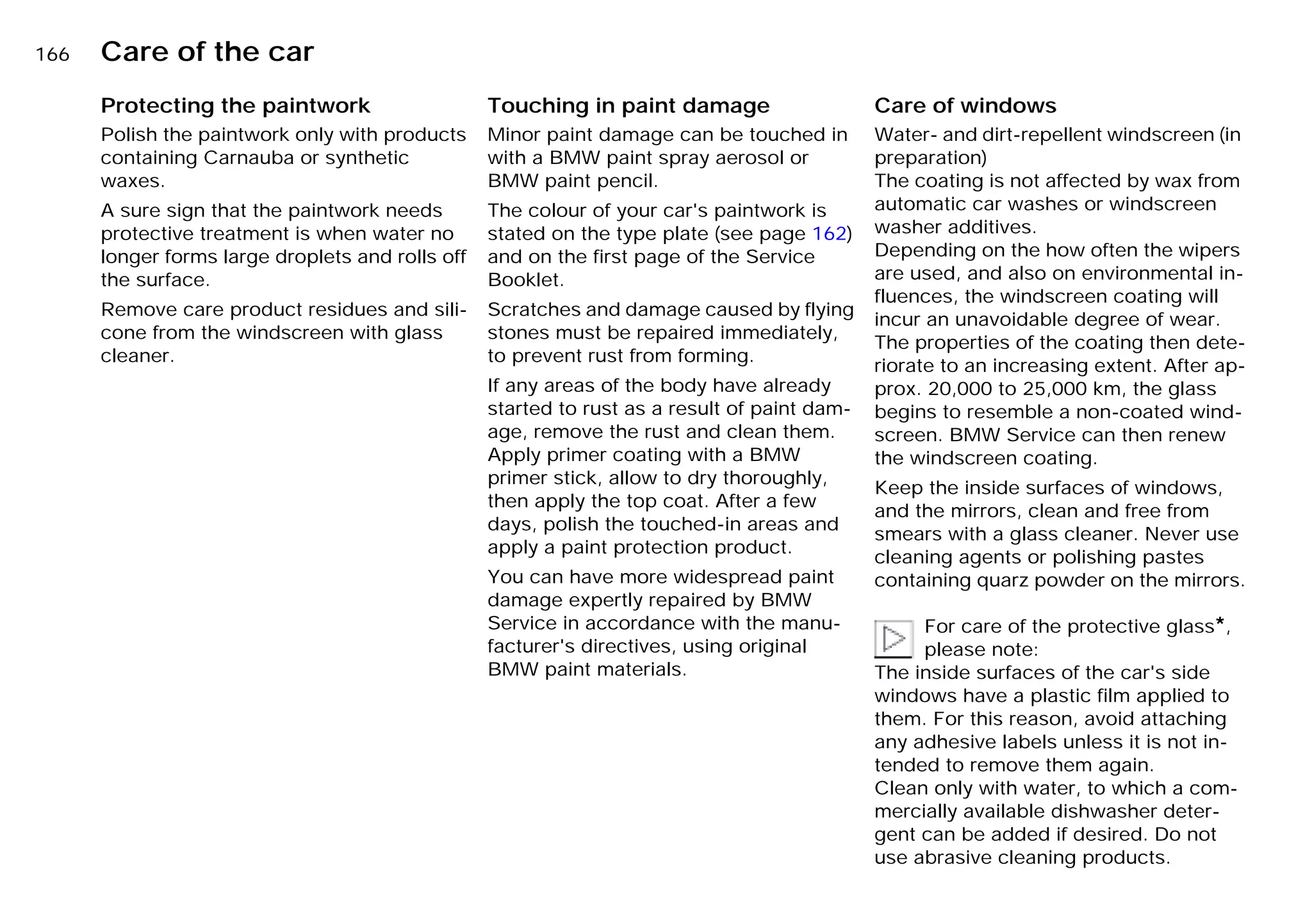 166n Care of the car
Protecting the paintwork
Polish the paintwork only with products
containing Carnauba or synthetic
waxes.
A sure sign that the paintwork needs
protective treatment is when water no
longer forms large droplets and rolls off
the surface.
Remove care product residues and sili-
cone from the windscreen with glass
cleaner.
Touching in paint damage
Minor paint damage can be touched in
with a BMW paint spray aerosol or
BMW paint pencil.
The colour of your car's paintwork is
stated on the type plate (see page 162)
and on the first page of the Service
Booklet.
Scratches and damage caused by flying
stones must be repaired immediately,
to prevent rust from forming.
If any areas of the body have already
started to rust as a result of paint dam-
age, remove the rust and clean them.
Apply primer coating with a BMW
primer stick, allow to dry thoroughly,
then apply the top coat. After a few
days, polish the touched-in areas and
apply a paint protection product.
You can have more widespread paint
damage expertly repaired by BMW
Service in accordance with the manu-
facturer's directives, using original
BMW paint materials.
Care of windows
Water- and dirt-repellent windscreen (in
preparation)
The coating is not affected by wax from
automatic car washes or windscreen
washer additives.
Depending on the how often the wipers
are used, and also on environmental in-
fluences, the windscreen coating will
incur an unavoidable degree of wear.
The properties of the coating then dete-
riorate to an increasing extent. After ap-
prox. 20,000 to 25,000 km, the glass
begins to resemble a non-coated wind-
screen. BMW Service can then renew
the windscreen coating.
Keep the inside surfaces of windows,
and the mirrors, clean and free from
smears with a glass cleaner. Never use
cleaning agents or polishing pastes
containing quarz powder on the mirrors.
For care of the protective glass*,
please note:
The inside surfaces of the car's side
windows have a plastic film applied to
them. For this reason, avoid attaching
any adhesive labels unless it is not in-
tended to remove them again.
Clean only with water, to which a com-
mercially available dishwasher deter-
gent can be added if desired. Do not
use abrasive cleaning products.
Online Edition for Part-No. 01 41 9 791 301 - © 01/99 BMW AG
 