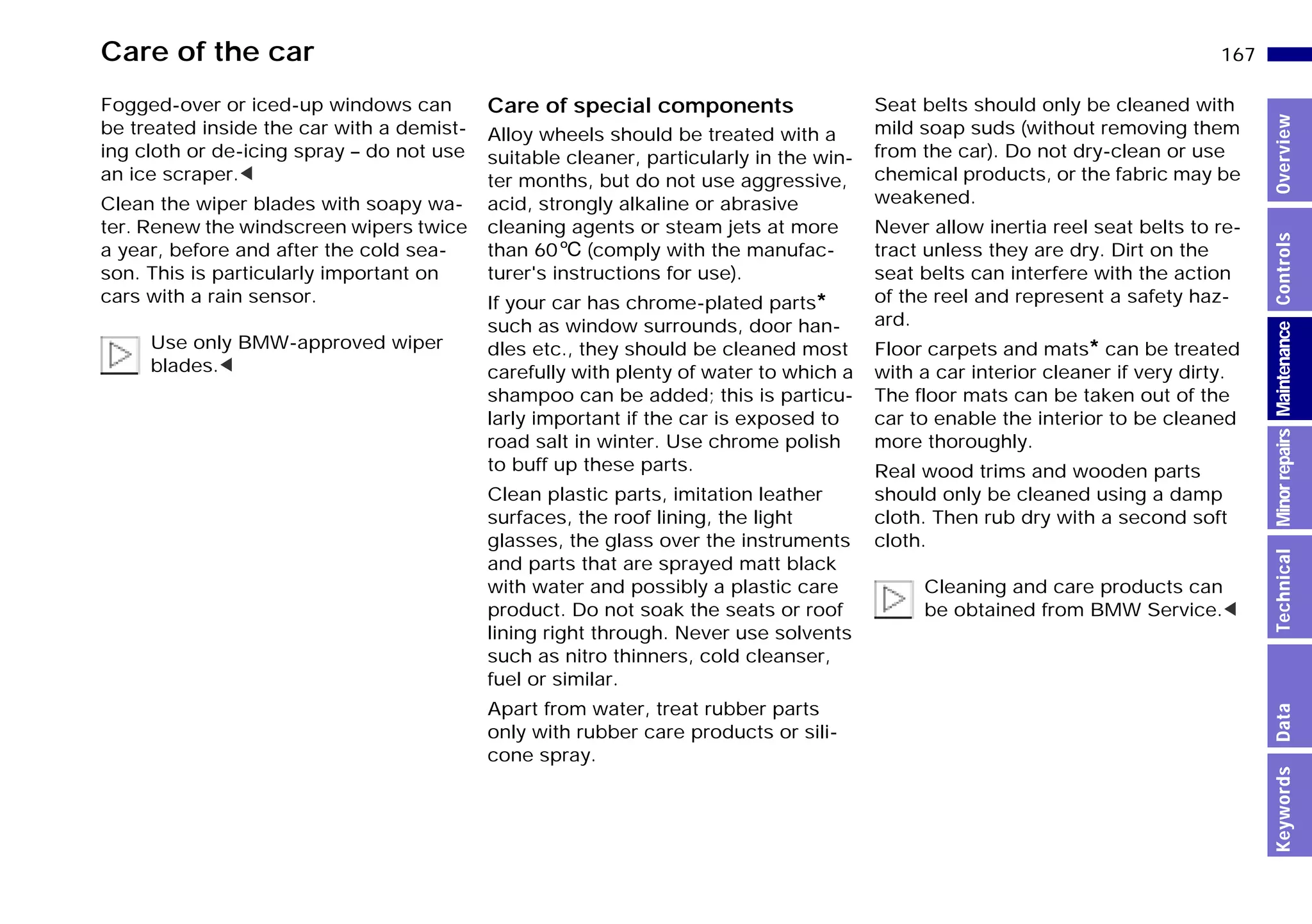 167n
MinorrepairsKeywordsOverviewControlsMaintenanceTechnicalData
Care of the car
Fogged-over or iced-up windows can
be treated inside the car with a demist-
ing cloth or de-icing spray – do not use
an ice scraper.<
Clean the wiper blades with soapy wa-
ter. Renew the windscreen wipers twice
a year, before and after the cold sea-
son. This is particularly important on
cars with a rain sensor.
Use only BMW-approved wiper
blades.<
Care of special components
Alloy wheels should be treated with a
suitable cleaner, particularly in the win-
ter months, but do not use aggressive,
acid, strongly alkaline or abrasive
cleaning agents or steam jets at more
than 606 (comply with the manufac-
turer's instructions for use).
If your car has chrome-plated parts*
such as window surrounds, door han-
dles etc., they should be cleaned most
carefully with plenty of water to which a
shampoo can be added; this is particu-
larly important if the car is exposed to
road salt in winter. Use chrome polish
to buff up these parts.
Clean plastic parts, imitation leather
surfaces, the roof lining, the light
glasses, the glass over the instruments
and parts that are sprayed matt black
with water and possibly a plastic care
product. Do not soak the seats or roof
lining right through. Never use solvents
such as nitro thinners, cold cleanser,
fuel or similar.
Apart from water, treat rubber parts
only with rubber care products or sili-
cone spray.
Seat belts should only be cleaned with
mild soap suds (without removing them
from the car). Do not dry-clean or use
chemical products, or the fabric may be
weakened.
Never allow inertia reel seat belts to re-
tract unless they are dry. Dirt on the
seat belts can interfere with the action
of the reel and represent a safety haz-
ard.
Floor carpets and mats* can be treated
with a car interior cleaner if very dirty.
The floor mats can be taken out of the
car to enable the interior to be cleaned
more thoroughly.
Real wood trims and wooden parts
should only be cleaned using a damp
cloth. Then rub dry with a second soft
cloth.
Cleaning and care products can
be obtained from BMW Service.<
Online Edition for Part-No. 01 41 9 791 301 - © 01/99 BMW AG
 