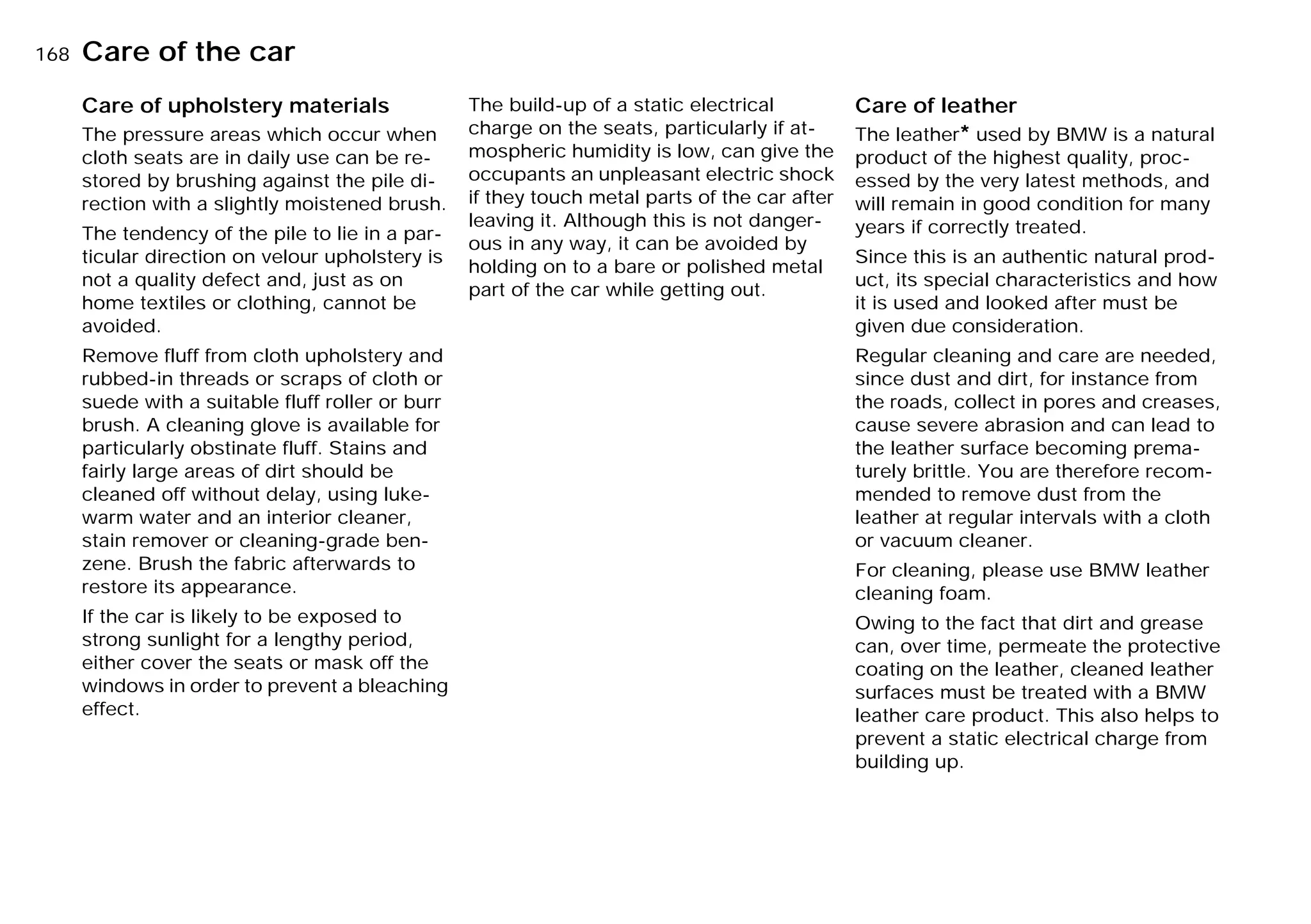 168nCare of the car
Care of upholstery materials
The pressure areas which occur when
cloth seats are in daily use can be re-
stored by brushing against the pile di-
rection with a slightly moistened brush.
The tendency of the pile to lie in a par-
ticular direction on velour upholstery is
not a quality defect and, just as on
home textiles or clothing, cannot be
avoided.
Remove fluff from cloth upholstery and
rubbed-in threads or scraps of cloth or
suede with a suitable fluff roller or burr
brush. A cleaning glove is available for
particularly obstinate fluff. Stains and
fairly large areas of dirt should be
cleaned off without delay, using luke-
warm water and an interior cleaner,
stain remover or cleaning-grade ben-
zene. Brush the fabric afterwards to
restore its appearance.
If the car is likely to be exposed to
strong sunlight for a lengthy period,
either cover the seats or mask off the
windows in order to prevent a bleaching
effect.
The build-up of a static electrical
charge on the seats, particularly if at-
mospheric humidity is low, can give the
occupants an unpleasant electric shock
if they touch metal parts of the car after
leaving it. Although this is not danger-
ous in any way, it can be avoided by
holding on to a bare or polished metal
part of the car while getting out.
Care of leather
The leather* used by BMW is a natural
product of the highest quality, proc-
essed by the very latest methods, and
will remain in good condition for many
years if correctly treated.
Since this is an authentic natural prod-
uct, its special characteristics and how
it is used and looked after must be
given due consideration.
Regular cleaning and care are needed,
since dust and dirt, for instance from
the roads, collect in pores and creases,
cause severe abrasion and can lead to
the leather surface becoming prema-
turely brittle. You are therefore recom-
mended to remove dust from the
leather at regular intervals with a cloth
or vacuum cleaner.
For cleaning, please use BMW leather
cleaning foam.
Owing to the fact that dirt and grease
can, over time, permeate the protective
coating on the leather, cleaned leather
surfaces must be treated with a BMW
leather care product. This also helps to
prevent a static electrical charge from
building up.
Online Edition for Part-No. 01 41 9 791 301 - © 01/99 BMW AG
 